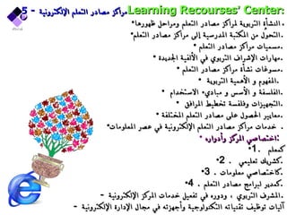 5-  مراكز مصادر التعلم الإلكترونية Learning Recourses ’  Center : النشأة التربوية لمراكز مصادر التعلم ومراحل ظهورها . التحوُّل من المكتبة المدرسية إلى مراكز مصادر التعلم . مسميات مراكز مصادر التعلم  . مهارات الإشراف التربوي في الألفية الجديدة  . مسوغات نشأة مراكز مصادر التعلم  . المفهوم و الأهمية التربوية  .  الفلسفة و الأسس و مباديء الاستخدام  . التجهيزات وفلفسة تخطيط المرافق  . معايير الحصول على مصادر التعلم المختلفة  . خدمات مراكز مصادر التعلم الإلكترونية في عصر المعلومات .  اختصاصي المركز وأدواره  :  1.  كمعلم  2.  كشريك تعليمي  . 3. كاختصاصي معلومات  . 4. كمدير لبرامج مصادر التعلم  . -  المشرف التربوي ، ودوره في تفعيل خدمات المركز الإلكترونية . -  آليات توظيف تقنياته التكنولوجية وأجهزته في مجال الإدارة الإلكترونية 