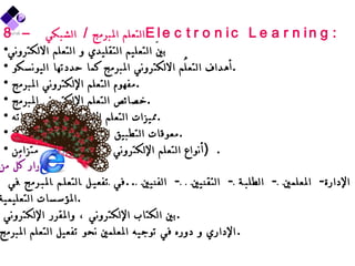 8 –  التعلم المبرمج  /  الشبكي  Electronic Learning : بينَ التعليم التقليدي و التعلم الالكتروني أهداف التعلُّم الالكتروني المبرمج كما حددتها اليونسكو  . مفهوم التعلم الإلكتروني المبرمج  . خصائص التعلم الإلكتروني المبرمج  . مميزات التعلم الإلكتروني ، وسلبياته  . معوقات التطبيق الميداني في مجال التربية  . أنواع التعلم الإلكتروني  (  مُتزامن ، غير متزامن  ) . أدوار كُل من  : -  الإدارة -  المعلمين  -  الطلبة  -  التقنيين  -  الفنيين  .. في تفعيل التعلم المبرمج في المؤسسات التعليمية  . بين الكتاب الإلكتروني ، والمقرر الإلكتروني  . الإداري و دوره في توجيه المعلمين نحو تفعيل التعلم المبرمج . 