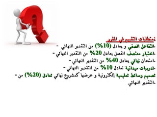 متطلبات التقييم في المقرر  : -  التفاعل الصفي  و يُعادل  (10%)   من التقدير النهائي  . -  اختبار منتصف  الفصل يعادل  20%   من التقدير النهائي . -  امتحان  نهائي  يعادل  40%  من التقدير النهائي . -  تدريبات ميدانية  تعادل  10%   من التقدير النهائي . -  تصميم وسائط تعليمية  إلكترونية و عرضها كمشروع نهائي  تعادل  (20%)   من التقدير النهائي  . 