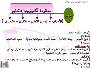 منظومة تكنولوجيا التعليم (  الأهداف –  تصميم التعليم  – التقويم –  التحسين  ) العناصر مكونات   منظومة العناصر  :   ( أ )  الأهداف   (  تحليل الأهداف – وصف التلاميذ – تحديد الأهداف وصياغتها سلوكياً – تصميم الاختبارات المعيارية  ) .  ( ب )  تصميم التعليم   (  تحليل الأهداف – تحديد مراحل التعليم – تقرير الاستراتيجية التدريسية – اختيار الوسائل التعليمية الأكثر جدوى – تجهيز الخبرات التعليمية  ) .  ( ج )  التقويم  (  تجريب الخبرات التعليمية وتطبيق الاختبار المعياري – تحليل النتائج – التنفيذ – مراقبة النتائج وتحليلها وتفسيرها  )  ( د )  التحسين   (  تحديد نقاط القوة والضعف – تنفيذ بعض الأنشطة الإثرائية والعلاجية  ) .  المحاضرة الرابعة  /  الإدارة التربوية من منظور منحى النُظم 