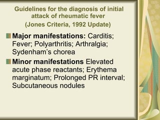 Guidelines for the diagnosis of initial attack of rheumatic fever  (Jones Criteria, 1992 Update)   Major manifestations:  Carditis; Fever; Polyarthritis; Arthralgia; Sydenham’s chorea Minor manifestations  Elevated acute phase reactants; Erythema marginatum; Prolonged PR interval; Subcutaneous nodules 