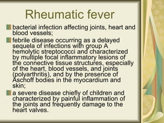 Rheumatic fever   bacterial infection affecting joints, heart and blood vessels; febrile disease occurring as a delayed sequela of infections with group A hemolytic streptococci and characterized by multiple focal inflammatory lesions of the connective tissue structures, especially of the heart, blood vessels, and joints (polyarthritis), and by the presence of Aschoff bodies in the myocardium and skin;  a severe disease chiefly of children and characterized by painful inflammation of the joints and frequently damage to the heart valves . 