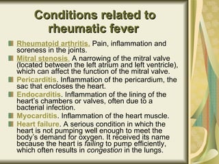 Conditions related to rheumatic fever   Rheumatoid arthritis.  Pain, inflammation and soreness in the joints.  Mitral stenosis .  A narrowing of the mitral valve (located between the left atrium and left ventricle), which can affect the function of the mitral valve.  Pericarditis . Inflammation of the pericardium, the sac that encloses the heart.  Endocarditis . Inflammation of the lining of the heart’s chambers or valves, often due to a bacterial infection.  Myocarditis . Inflammation of the heart muscle.  Heart failure . A serious condition in which the heart is not pumping well enough to meet the body’s demand for oxygen. It received its name because the heart is  failing  to pump efficiently, which often results in  congestion  in the lungs.  