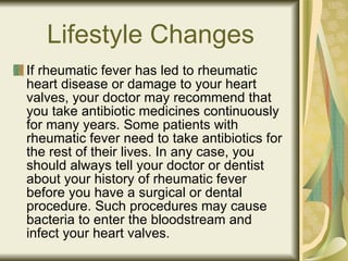 Lifestyle Changes If rheumatic fever has led to rheumatic heart disease or damage to your heart valves, your doctor may recommend that you take antibiotic medicines continuously for many years. Some patients with rheumatic fever need to take antibiotics for the rest of their lives. In any case, you should always tell your doctor or dentist about your history of rheumatic fever before you have a surgical or dental procedure. Such procedures may cause bacteria to enter the bloodstream and infect your heart valves. 