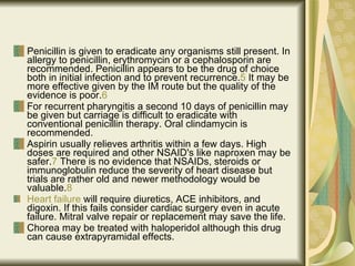 Penicillin is given to eradicate any organisms still present. In allergy to penicillin, erythromycin or a cephalosporin are recommended. Penicillin appears to be the drug of choice both in initial infection and to prevent recurrence. 5  It may be more effective given by the IM route but the quality of the evidence is poor. 6   For recurrent pharyngitis a second 10 days of penicillin may be given but carriage is difficult to eradicate with conventional penicillin therapy.  Oral clindamycin is recommended.  Aspirin usually relieves arthritis within a few days. High doses are required and other NSAID's like naproxen may be safer. 7  There is no evidence that NSAIDs, steroids or immunoglobulin reduce the severity of heart disease but trials are rather old and newer methodology would be valuable. 8   Heart failure  will require diuretics, ACE inhibitors, and digoxin. If this fails consider cardiac surgery even in acute failure.  Mitral valve repair or replacement may save the life.  Chorea may be treated with haloperidol although this drug can cause extrapyramidal effects.  