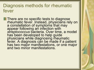 Diagnosis methods for rheumatic fever   There are no specific tests to diagnose rheumatic fever. Instead, physicians rely on a constellation of symptoms that may appear following an infection with  streptococcus  bacteria. Over time, a model has been developed to help guide physicians while diagnosing rheumatic fever. A diagnosis can be made if a patient has two major manifestations, or one major and two minor manifestations. 