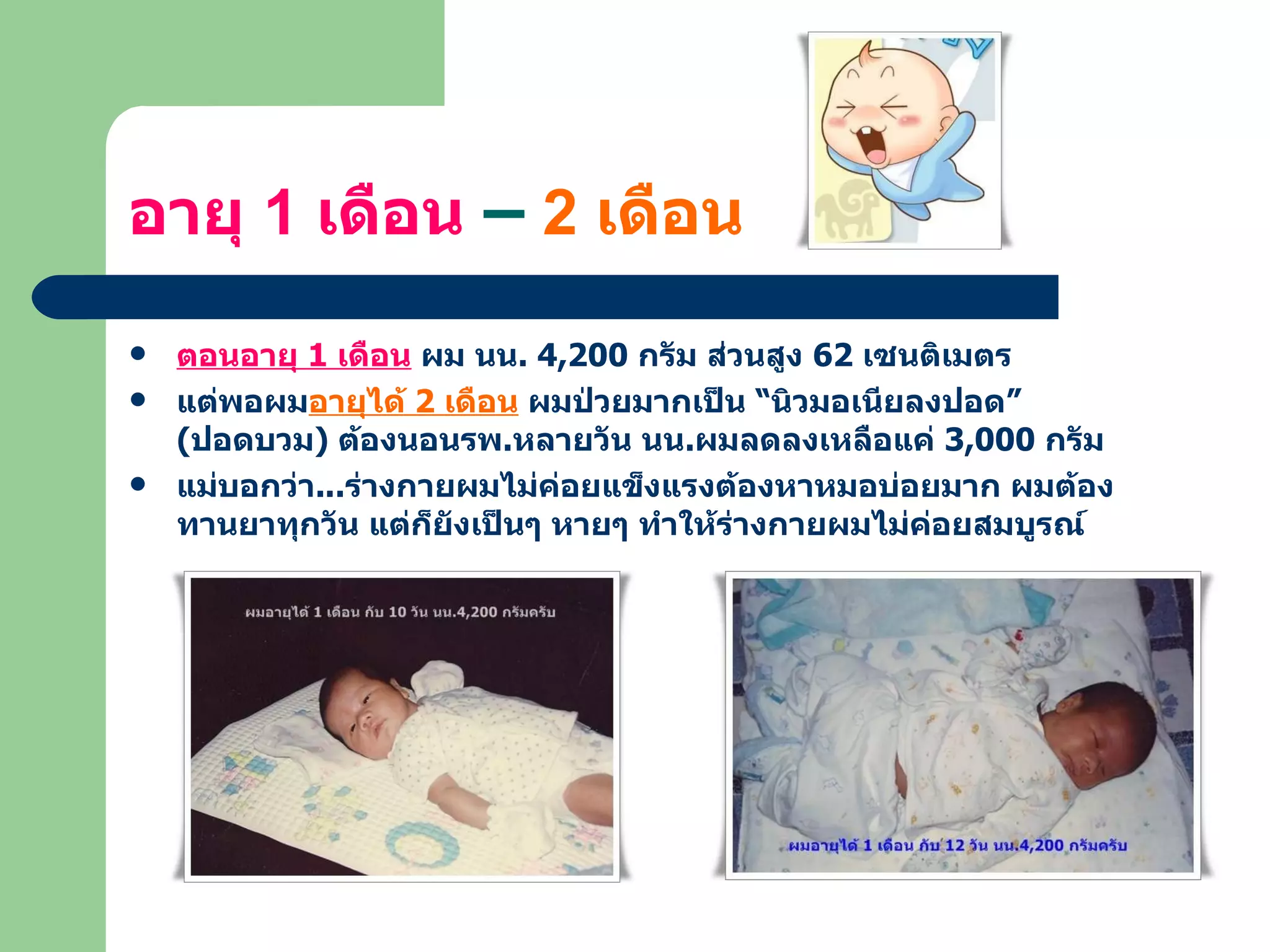 อายุ  1  เดือน  –  2  เดือน ตอนอายุ  1  เดือน  ผม นน . 4,200  กรัม ส่วนสูง  62  เซนติเมตร แต่พอผม อายุได้  2  เดือน  ผมป่วยมากเป็น “นิวมอเนียลงปอด”  ( ปอดบวม )  ต้องนอนรพ . หลายวัน นน . ผมลดลงเหลือแค่  3,000  กรัม แม่บอกว่า ... ร่างกายผมไม่ค่อยแข็งแรงต้องหาหมอบ่อยมาก ผมต้องทานยาทุกวัน แต่ก็ยังเป็นๆ หายๆ ทำให้ร่างกายผมไม่ค่อยสมบูรณ์ 