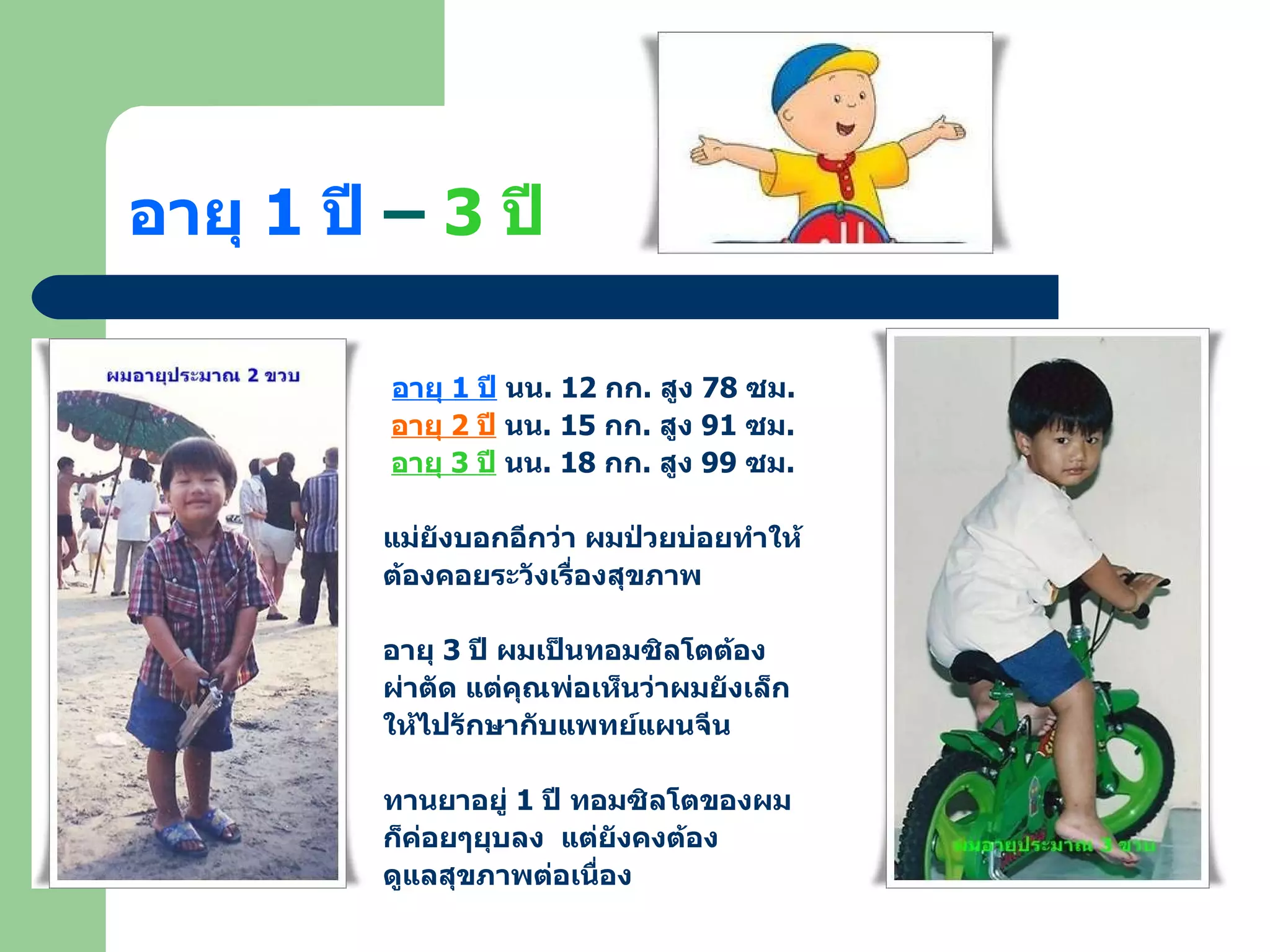 อายุ  1  ปี  –  3  ปี อายุ  1  ปี  นน . 12  กก .  สูง  78  ซม . อายุ  2  ปี  นน . 15  กก .  สูง  91  ซม . อายุ  3  ปี  นน . 18  กก .  สูง  99  ซม . แม่ยังบอกอีกว่า ผมป่วยบ่อยทำให้ ต้องคอยระวังเรื่องสุขภาพ  อายุ  3  ปี ผมเป็นทอมซิลโตต้อง ผ่าตัด แต่คุณพ่อเห็นว่าผมยังเล็ก ให้ไปรักษากับแพทย์แผนจีน ทานยาอยู่  1  ปี ทอมซิลโตของผม ก็ค่อยๆยุบลง  แต่ยังคงต้อง ดูแลสุขภาพต่อเนื่อง 