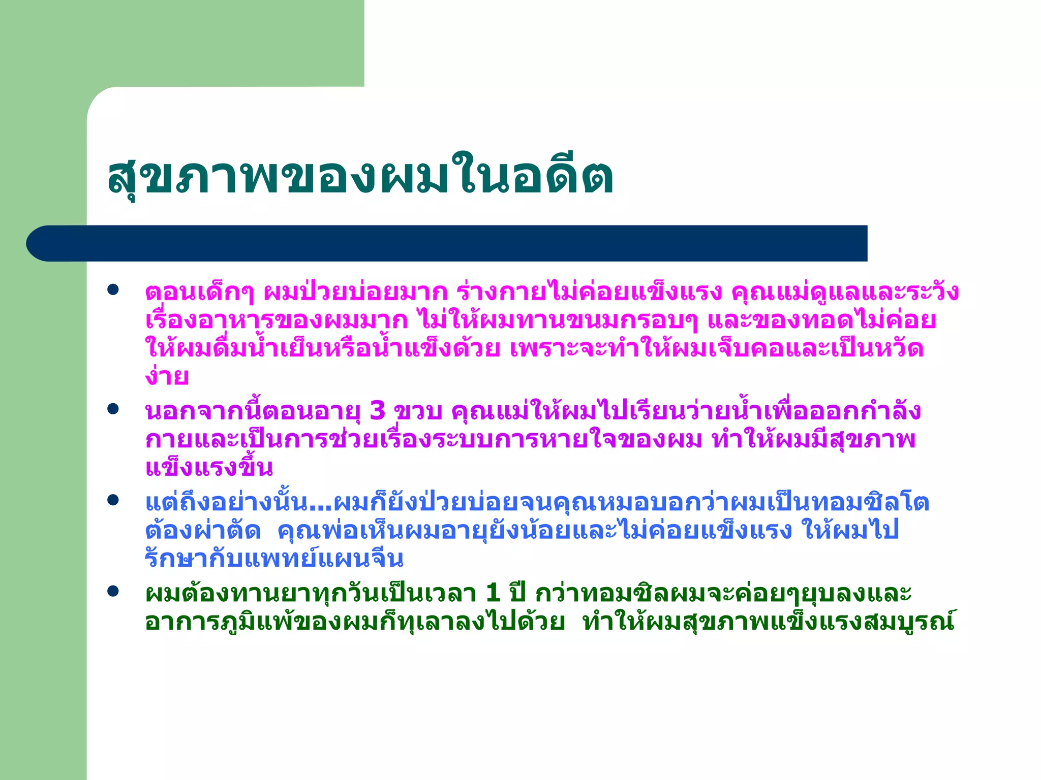 สุขภาพของผมในอดีต ตอนเด็กๆ ผมป่วยบ่อยมาก ร่างกายไม่ค่อยแข็งแรง คุณแม่ดูแลและระวังเรื่องอาหารของผมมาก ไม่ให้ผมทานขนมกรอบๆ และของทอดไม่ค่อยให้ผมดื่มน้ำเย็นหรือน้ำแข็งด้วย เพราะจะทำให้ผมเจ็บคอและเป็นหวัดง่าย นอกจากนี้ตอนอายุ  3  ขวบ คุณแม่ให้ผมไปเรียนว่ายน้ำเพื่อออกกำลังกายและเป็นการช่วยเรื่องระบบการหายใจของผม ทำให้ผมมีสุขภาพแข็งแรงขึ้น แต่ถึงอย่างนั้น ... ผมก็ยังป่วยบ่อยจนคุณหมอบอกว่าผมเป็นทอมซิลโตต้องผ่าตัด  คุณพ่อเห็นผมอายุยังน้อยและไม่ค่อยแข็งแรง ให้ผมไปรักษากับแพทย์แผนจีน  ผมต้องทานยาทุกวันเป็นเวลา  1  ปี กว่าทอมซิลผมจะค่อยๆยุบลงและอาการภูมิแพ้ของผมก็ทุเลาลงไปด้วย  ทำให้ผมสุขภาพแข็งแรงสมบูรณ์ 