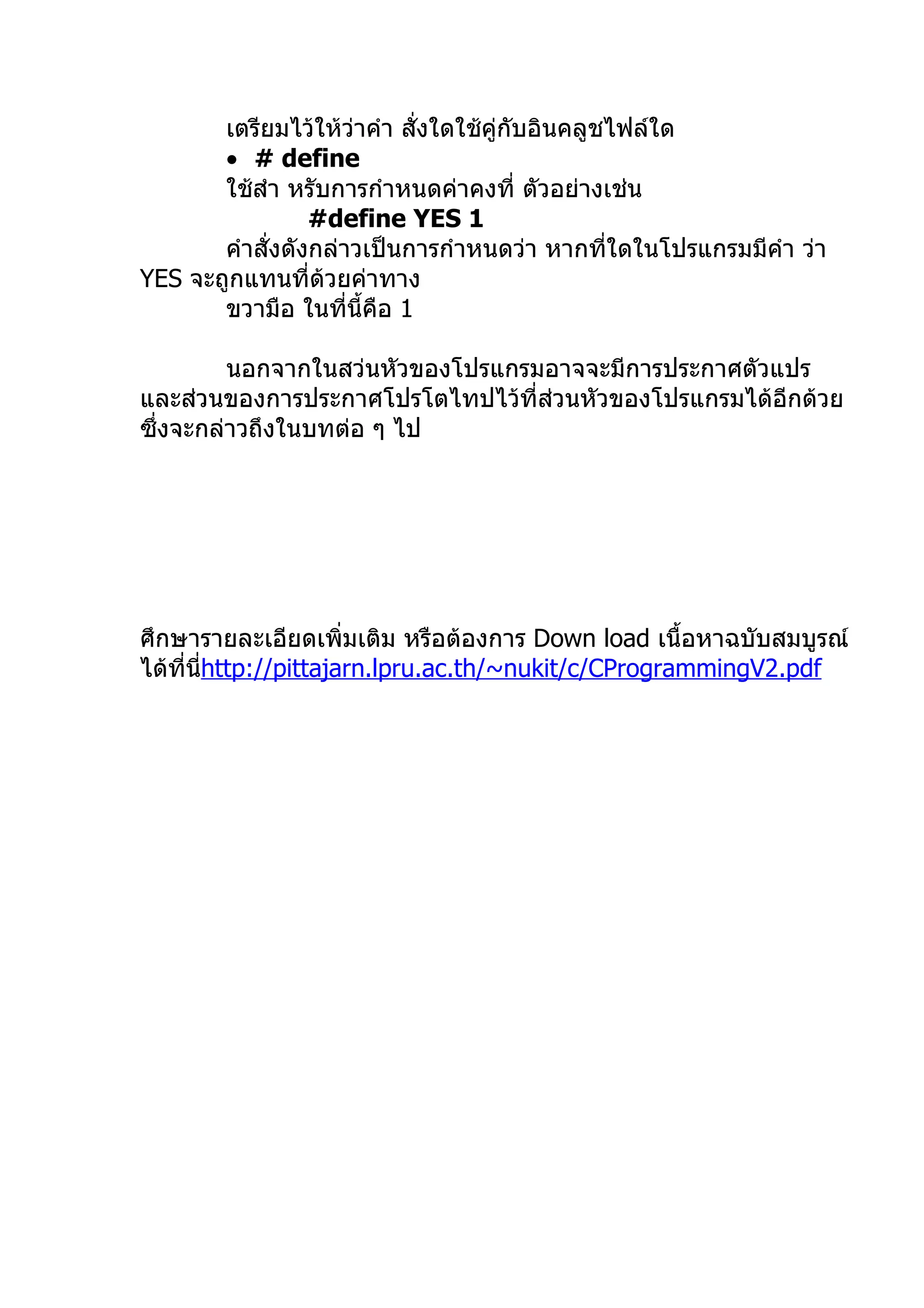 เตรียมไว้ให้วาคำา สั่งใดใช้คู่กับอินคลูชไฟล์ใด
                     ่
       • # define
       ใช้สำา หรับการกำาหนดค่าคงที่ ตัวอย่างเช่น
                 #define YES 1
       คำาสั่งดังกล่าวเป็นการกำาหนดว่า หากทีใดในโปรแกรมมีคำา ว่า
                                               ่
YES จะถูกแทนที่ด้วยค่าทาง
       ขวามือ ในที่นี้คือ 1

         นอกจากในสว่นหัวของโปรแกรมอาจจะมีการประกาศตัวแปร
และส่วนของการประกาศโปรโตไทปไว้ที่ส่วนหัวของโปรแกรมได้อีกด้วย
ซึ่งจะกล่าวถึงในบทต่อ ๆ ไป




ศึกษารายละเอียดเพิ่มเติม หรือต้องการ Down load เนื้อหาฉบับสมบูรณ์
ได้ที่นhttp://pittajarn.lpru.ac.th/~nukit/c/CProgrammingV2.pdf
       ี่
 