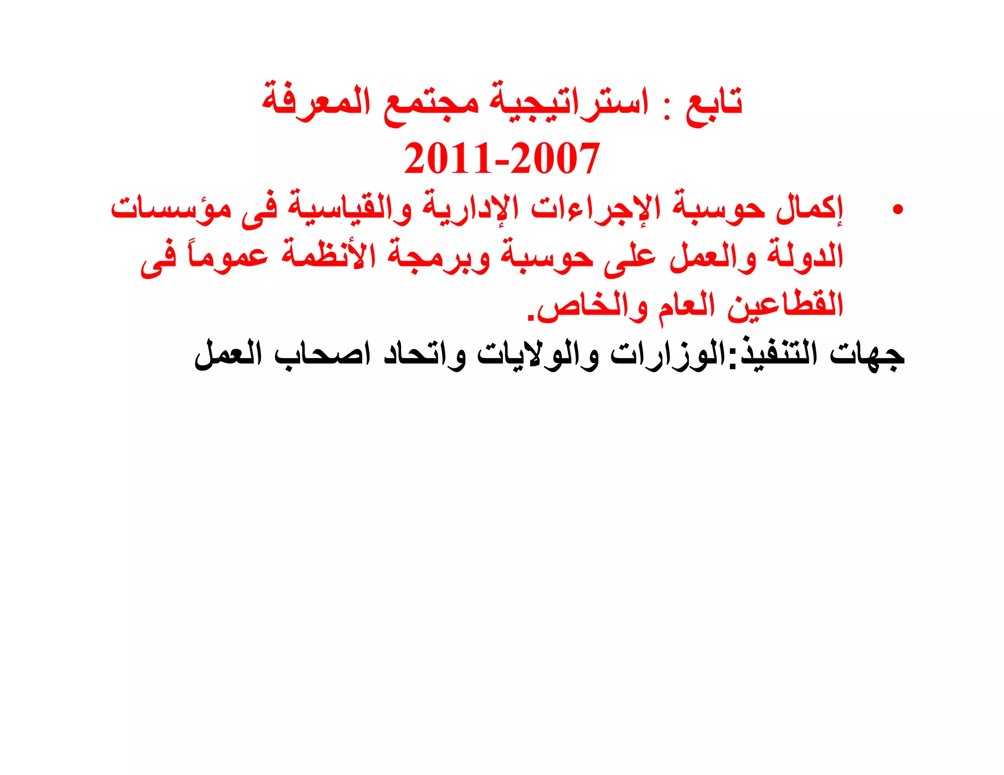 ‫ﺗﺎﺑﻊ : اﺳﺘﺮاﺗﯿﺠﯿﺔ ﻣﺠﺘﻤﻊ اﻟﻤﻌﺮﻓﺔ‬
                   ‫7002-1102‬
‫• إﻛﻤﺎل ﺣﻮﺳﺒﺔ اﻹﺟﺮاءات اﻹدارﯾﺔ واﻟﻘﯿﺎﺳﯿﺔ ﻓﻰ ﻣﺆﺳﺴﺎت‬
 ‫اﻟﺪوﻟﺔ واﻟﻌﻤﻞ ﻋﻠﻰ ﺣﻮﺳﺒﺔ وﺑﺮﻣﺠﺔ اﻷﻧﻈﻤﺔ ﻋﻤﻮﻣ ً ﻓﻰ‬
    ‫ﺎ‬
                            ‫اﻟﻘﻄﺎﻋﯿﻦ اﻟﻌﺎم واﻟﺨﺎص.‬
     ‫ﺟﮭﺎت اﻟﺘﻨﻔﯿﺬ:اﻟﻮزارات واﻟﻮﻻﯾﺎت واﺗﺤﺎد اﺻﺤﺎب اﻟﻌﻤﻞ‬
 