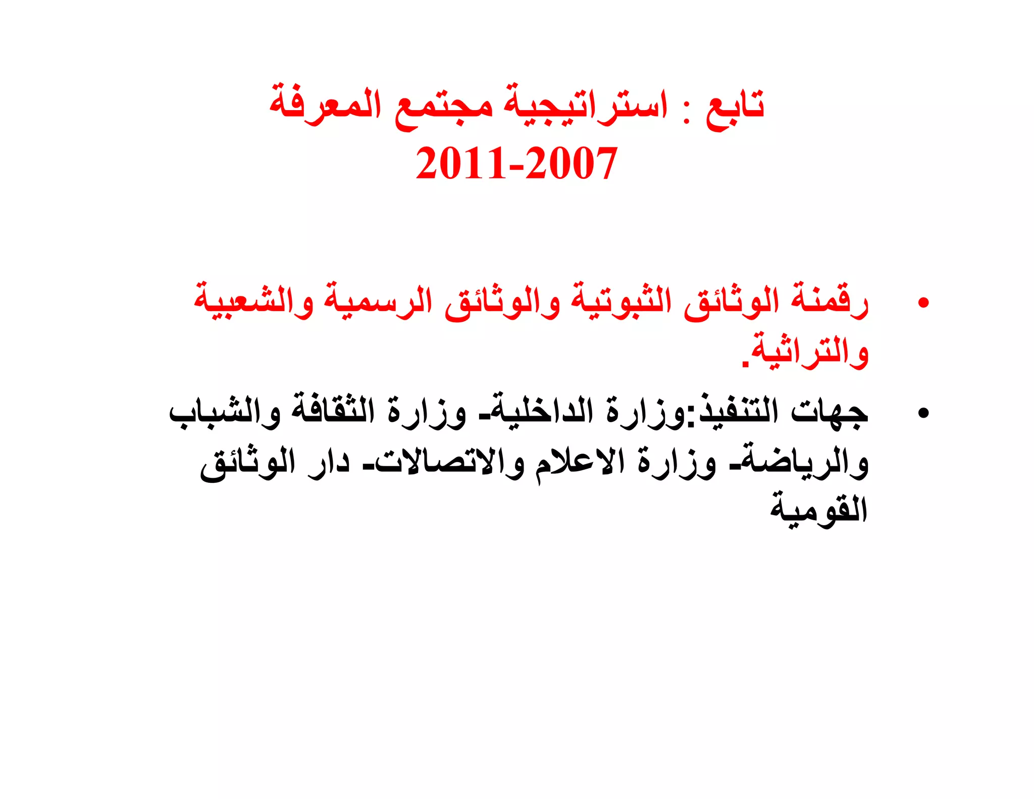 ‫ﺗﺎﺑﻊ : اﺳﺘﺮاﺗﯿﺠﯿﺔ ﻣﺠﺘﻤﻊ اﻟﻤﻌﺮﻓﺔ‬
                ‫7002-1102‬

 ‫رﻗﻤﻨﺔ اﻟﻮﺛﺎﺋﻖ اﻟﺜﺒﻮﺗﯿﺔ واﻟﻮﺛﺎﺋﻖ اﻟﺮﺳﻤﯿﺔ واﻟﺸﻌﺒﯿﺔ‬     ‫•‬
                                         ‫واﻟﺘﺮاﺛﯿﺔ.‬
‫ﺟﮭﺎت اﻟﺘﻨﻔﯿﺬ:وزارة اﻟﺪاﺧﻠﯿﺔ- وزارة اﻟﺜﻘﺎﻓﺔ واﻟﺸﺒﺎب‬    ‫•‬
 ‫واﻟﺮﯾﺎﺿﺔ- وزارة اﻻﻋﻼم واﻻﺗﺼﺎﻻت- دار اﻟﻮﺛﺎﺋﻖ‬
                                            ‫اﻟﻘﻮﻣﯿﺔ‬
 