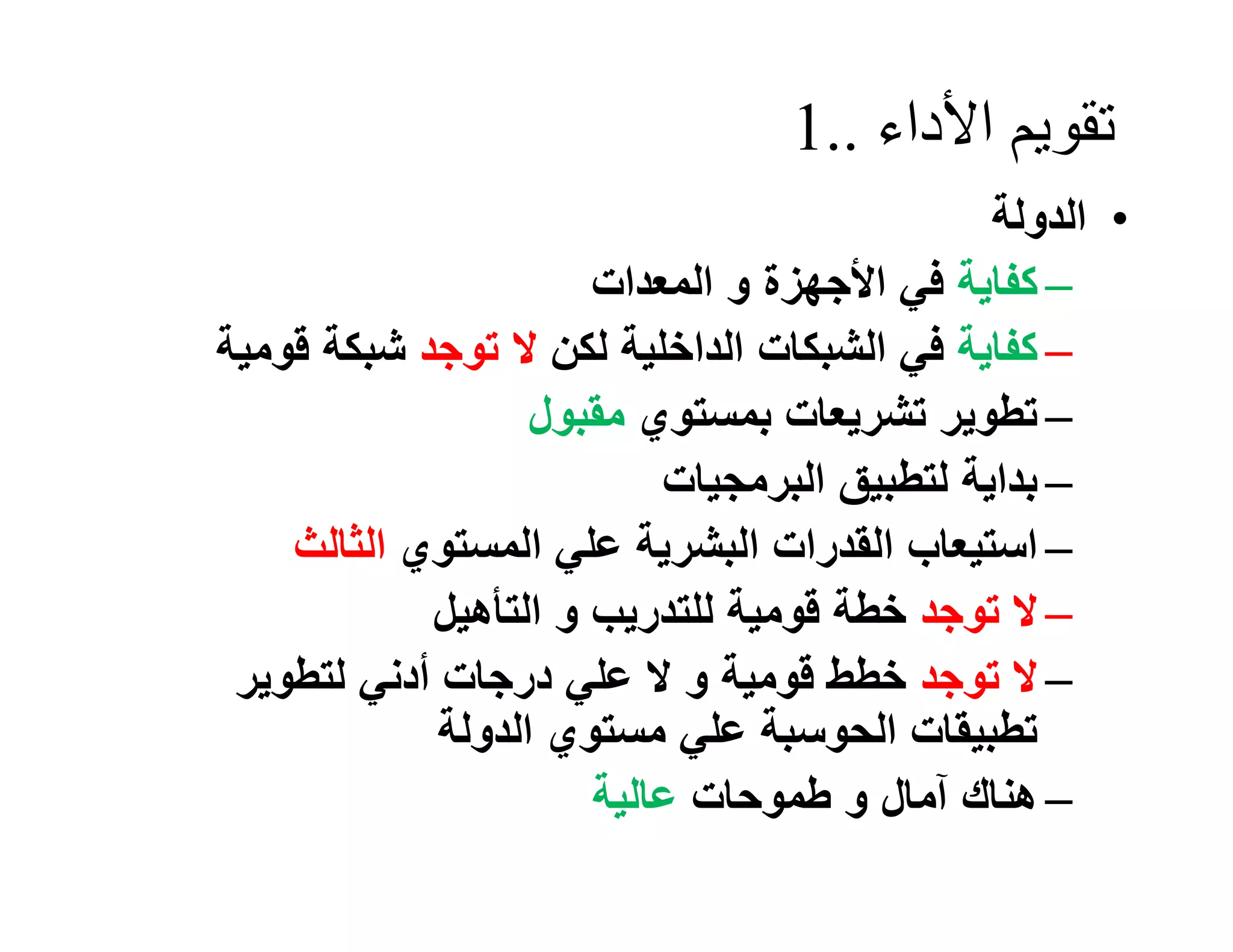 ‫ﺗﻘﻮﯾﻢ اﻷداء ..1‬
                                             ‫• اﻟﺪوﻟﺔ‬
                      ‫– ﻛﻔﺎﯾﺔ ﻓﻲ اﻷﺟﮭﺰة و اﻟﻤﻌﺪات‬
‫– ﻛﻔﺎﯾﺔ ﻓﻲ اﻟﺸﺒﻜﺎت اﻟﺪاﺧﻠﯿﺔ ﻟﻜﻦ ﻻ ﺗﻮﺟﺪ ﺷﺒﻜﺔ ﻗﻮﻣﯿﺔ‬
                   ‫– ﺗﻄﻮﯾﺮ ﺗﺸﺮﯾﻌﺎت ﺑﻤﺴﺘﻮي ﻣﻘﺒﻮل‬
                          ‫– ﺑﺪاﯾﺔ ﻟﺘﻄﺒﯿﻖ اﻟﺒﺮﻣﺠﯿﺎت‬
    ‫– اﺳﺘﯿﻌﺎب اﻟﻘﺪرات اﻟﺒﺸﺮﯾﺔ ﻋﻠﻲ اﻟﻤﺴﺘﻮي اﻟﺜﺎﻟﺚ‬
            ‫– ﻻ ﺗﻮﺟﺪ ﺧﻄﺔ ﻗﻮﻣﯿﺔ ﻟﻠﺘﺪرﯾﺐ و اﻟﺘﺄھﯿﻞ‬
 ‫– ﻻ ﺗﻮﺟﺪ ﺧﻄﻂ ﻗﻮﻣﯿﺔ و ﻻ ﻋﻠﻲ درﺟﺎت أدﻧﻲ ﻟﺘﻄﻮﯾﺮ‬
             ‫ﺗﻄﺒﯿﻘﺎت اﻟﺤﻮﺳﺒﺔ ﻋﻠﻲ ﻣﺴﺘﻮي اﻟﺪوﻟﺔ‬
                      ‫– ھﻨﺎك آﻣﺎل و ﻃﻤﻮﺣﺎت ﻋﺎﻟﯿﺔ‬
 