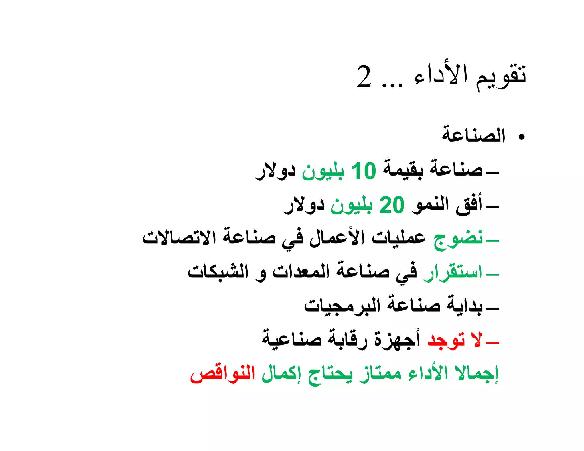 ‫ﺗﻘﻮﯾﻢ اﻷداء ... 2‬
                                  ‫• اﻟﺼﻨﺎﻋﺔ‬
            ‫– ﺻﻨﺎﻋﺔ ﺑﻘﯿﻤﺔ 01 ﺑﻠﯿﻮن دوﻻر‬
               ‫– أﻓﻖ اﻟﻨﻤﻮ 02 ﺑﻠﯿﻮن دوﻻر‬
‫– ﻧﻀﻮج ﻋﻤﻠﯿﺎت اﻷﻋﻤﺎل ﻓﻲ ﺻﻨﺎﻋﺔ اﻻﺗﺼﺎﻻت‬
    ‫– اﺳﺘﻘﺮار ﻓﻲ ﺻﻨﺎﻋﺔ اﻟﻤﻌﺪات و اﻟﺸﺒﻜﺎت‬
                  ‫– ﺑﺪاﯾﺔ ﺻﻨﺎﻋﺔ اﻟﺒﺮﻣﺠﯿﺎت‬
             ‫– ﻻ ﺗﻮﺟﺪ أﺟﮭﺰة رﻗﺎﺑﺔ ﺻﻨﺎﻋﯿﺔ‬
    ‫إﺟﻤﺎﻻ اﻷداء ﻣﻤﺘﺎز ﯾﺤﺘﺎج إﻛﻤﺎل اﻟﻨﻮاﻗﺺ‬
 