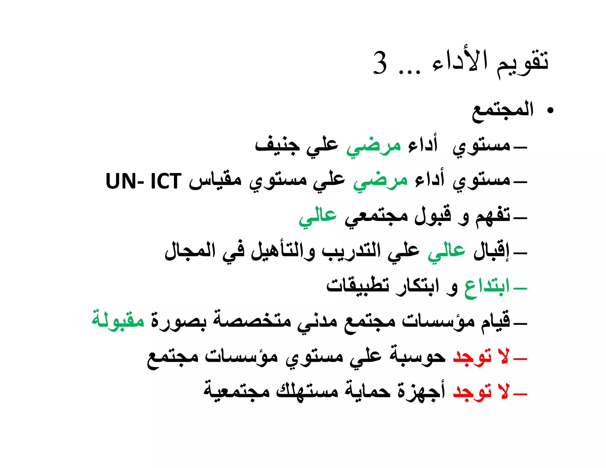 ‫ﺗﻘﻮﯾﻢ اﻷداء ... 3‬
                                              ‫• اﻟﻤﺠﺘﻤﻊ‬
                   ‫– ﻣﺴﺘﻮي أداء ﻣﺮﺿﻲ ﻋﻠﻲ ﺟﻨﯿﻒ‬
 ‫– ﻣﺴﺘﻮي أداء ﻣﺮﺿﻲ ﻋﻠﻲ ﻣﺴﺘﻮي ﻣﻘﯿﺎس ‪UN- ICT‬‬
                         ‫– ﺗﻔﮭﻢ و ﻗﺒﻮل ﻣﺠﺘﻤﻌﻲ ﻋﺎﻟﻲ‬
         ‫– إﻗﺒﺎل ﻋﺎﻟﻲ ﻋﻠﻲ اﻟﺘﺪرﯾﺐ واﻟﺘﺄھﯿﻞ ﻓﻲ اﻟﻤﺠﺎل‬
                            ‫– اﺑﺘﺪاع و اﺑﺘﻜﺎر ﺗﻄﺒﯿﻘﺎت‬
‫– ﻗﯿﺎم ﻣﺆﺳﺴﺎت ﻣﺠﺘﻤﻊ ﻣﺪﻧﻲ ﻣﺘﺨﺼﺼﺔ ﺑﺼﻮرة ﻣﻘﺒﻮﻟﺔ‬
      ‫– ﻻ ﺗﻮﺟﺪ ﺣﻮﺳﺒﺔ ﻋﻠﻲ ﻣﺴﺘﻮي ﻣﺆﺳﺴﺎت ﻣﺠﺘﻤﻊ‬
             ‫– ﻻ ﺗﻮﺟﺪ أﺟﮭﺰة ﺣﻤﺎﯾﺔ ﻣﺴﺘﮭﻠﻚ ﻣﺠﺘﻤﻌﯿﺔ‬
 