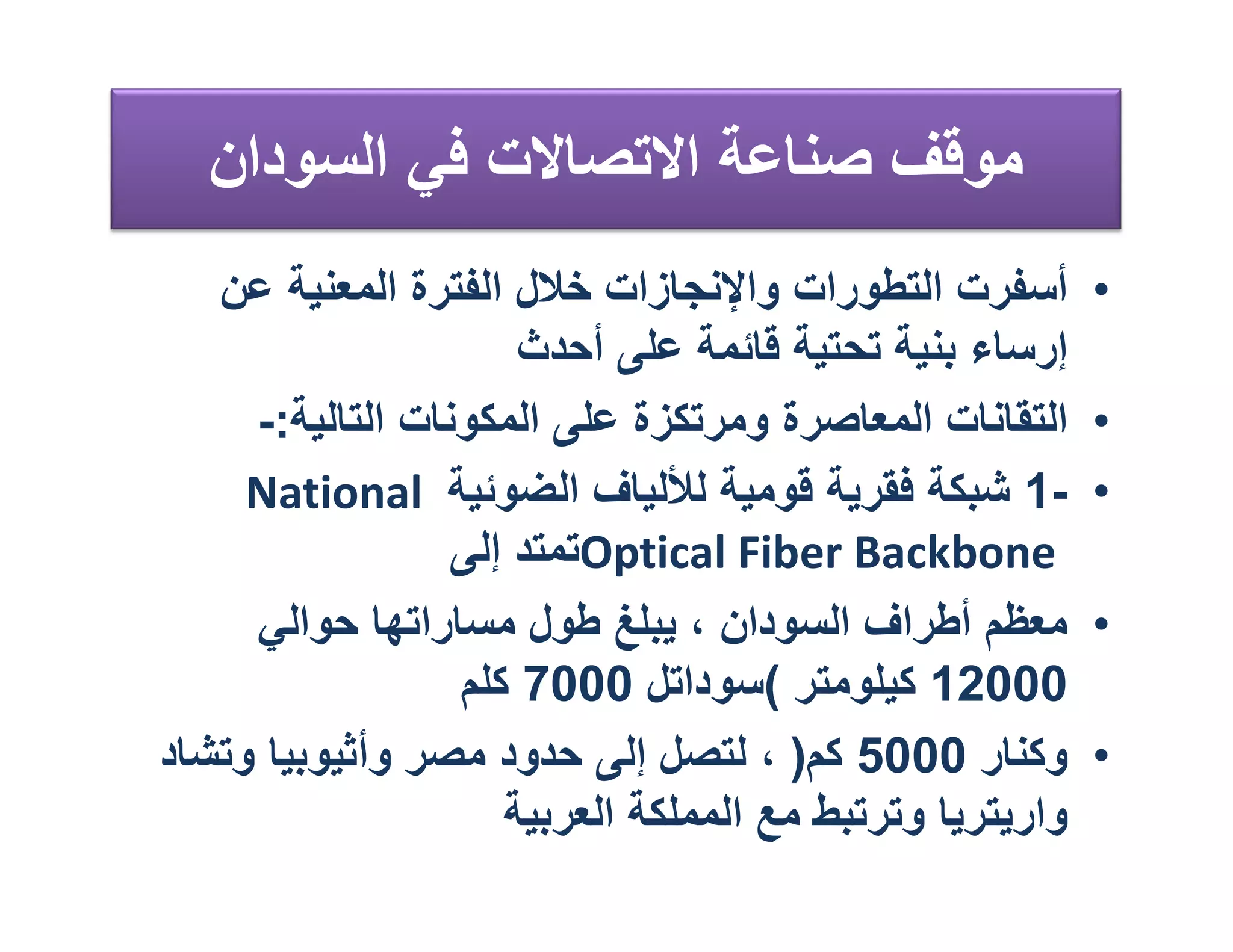 ‫ﻣﻮﻗﻒ ﺻﻨﺎﻋﺔ اﻻﺗﺼﺎﻻت ﻓﻲ اﻟﺴﻮدان‬
   ‫أﺳﻔﺮت اﻟﺘﻄﻮرات واﻹﻧﺠﺎزات ﺧﻼل اﻟﻔﺘﺮة اﻟﻤﻌﻨﯿﺔ ﻋﻦ‬         ‫•‬
                      ‫إرﺳﺎء ﺑﻨﯿﺔ ﺗﺤﺘﯿﺔ ﻗﺎﺋﻤﺔ ﻋﻠﻰ أﺣﺪث‬
     ‫اﻟﺘﻘﺎﻧﺎت اﻟﻤﻌﺎﺻﺮة وﻣﺮﺗﻜﺰة ﻋﻠﻰ اﻟﻤﻜﻮﻧﺎت اﻟﺘﺎﻟﯿﺔ:-‬     ‫•‬
     ‫-1 ﺷﺒﻜﺔ ﻓﻘﺮﯾﺔ ﻗﻮﻣﯿﺔ ﻟﻸﻟﯿﺎف اﻟﻀﻮﺋﯿﺔ ‪National‬‬          ‫•‬
                  ‫‪Optical Fiber Backbone‬ﺗﻤﺘﺪ إﻟﻰ‬
     ‫ﻣﻌﻈﻢ أﻃﺮاف اﻟﺴﻮدان ، ﯾﺒﻠﻎ ﻃﻮل ﻣﺴﺎراﺗﮭﺎ ﺣﻮاﻟﻲ‬         ‫•‬
                  ‫00021 ﻛﯿﻠﻮﻣﺘﺮ (ﺳﻮداﺗﻞ 0007 ﻛﻠﻢ‬
‫وﻛﻨﺎر 0005 ﻛﻢ) ، ﻟﺘﺼﻞ إﻟﻰ ﺣﺪود ﻣﺼﺮ وأﺛﯿﻮﺑﯿﺎ وﺗﺸﺎد‬         ‫•‬
                     ‫وارﯾﺘﺮﯾﺎ وﺗﺮﺗﺒﻂ ﻣﻊ اﻟﻤﻤﻠﻜﺔ اﻟﻌﺮﺑﯿﺔ‬
 