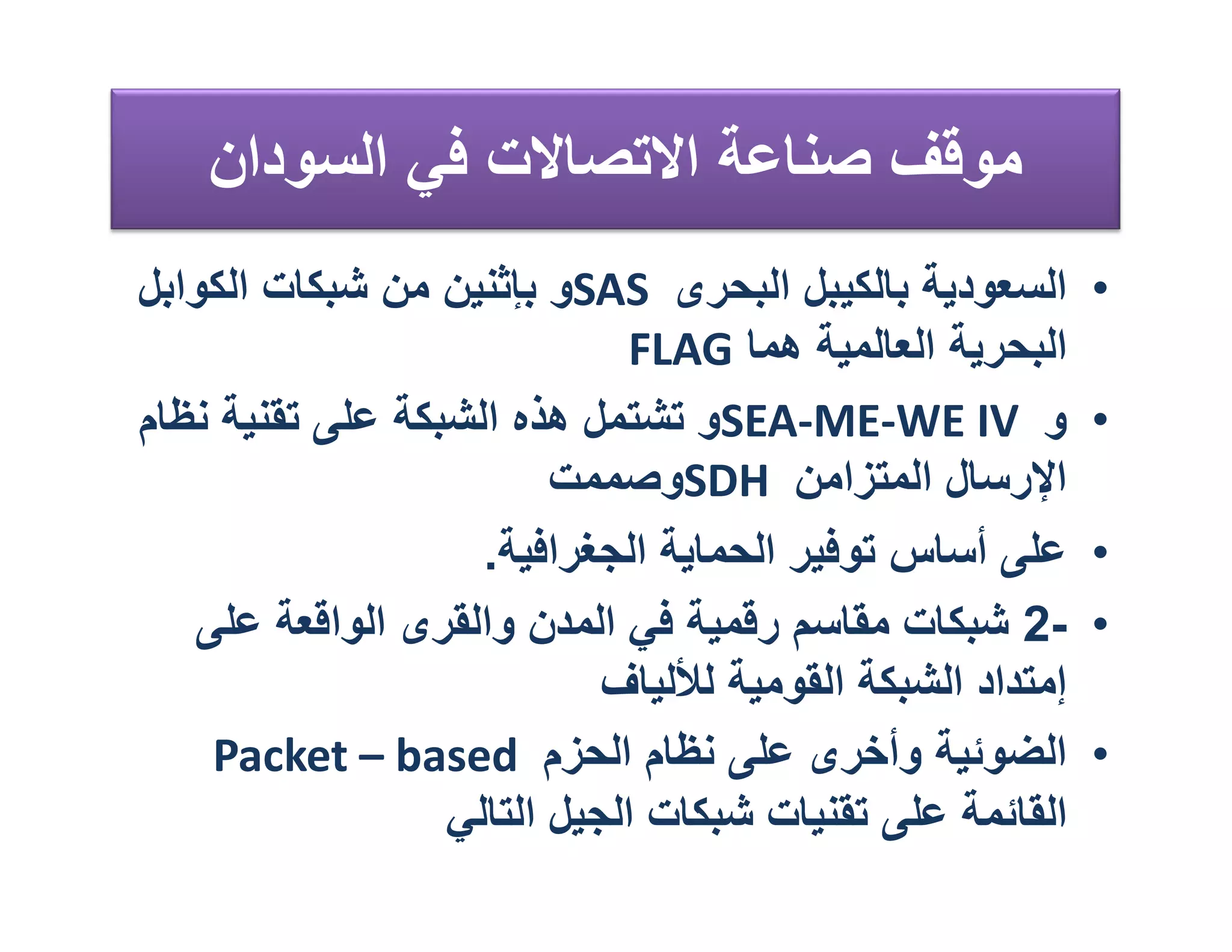 ‫ﻣﻮﻗﻒ ﺻﻨﺎﻋﺔ اﻻﺗﺼﺎﻻت ﻓﻲ اﻟﺴﻮدان‬
‫اﻟﺴﻌﻮدﯾﺔ ﺑﺎﻟﻜﯿﺒﻞ اﻟﺒﺤﺮى ‪SAS‬و ﺑﺈﺛﻨﯿﻦ ﻣﻦ ﺷﺒﻜﺎت اﻟﻜﻮاﺑﻞ‬       ‫•‬
                              ‫اﻟﺒﺤﺮﯾﺔ اﻟﻌﺎﻟﻤﯿﺔ ھﻤﺎ ‪FLAG‬‬
‫و ‪SEA-ME-WE IV‬و ﺗﺸﺘﻤﻞ ھﺬه اﻟﺸﺒﻜﺔ ﻋﻠﻰ ﺗﻘﻨﯿﺔ ﻧﻈﺎم‬            ‫•‬
                         ‫اﻹرﺳﺎل اﻟﻤﺘﺰاﻣﻦ ‪SDH‬وﺻﻤﻤﺖ‬
                    ‫ﻋﻠﻰ أﺳﺎس ﺗﻮﻓﯿﺮ اﻟﺤﻤﺎﯾﺔ اﻟﺠﻐﺮاﻓﯿﺔ.‬      ‫•‬
   ‫-2 ﺷﺒﻜﺎت ﻣﻘﺎﺳﻢ رﻗﻤﯿﺔ ﻓﻲ اﻟﻤﺪن واﻟﻘﺮى اﻟﻮاﻗﻌﺔ ﻋﻠﻰ‬        ‫•‬
                            ‫إﻣﺘﺪاد اﻟﺸﺒﻜﺔ اﻟﻘﻮﻣﯿﺔ ﻟﻸﻟﯿﺎف‬
    ‫اﻟﻀﻮﺋﯿﺔ وأﺧﺮى ﻋﻠﻰ ﻧﻈﺎم اﻟﺤﺰم ‪Packet – based‬‬            ‫•‬
                  ‫اﻟﻘﺎﺋﻤﺔ ﻋﻠﻰ ﺗﻘﻨﯿﺎت ﺷﺒﻜﺎت اﻟﺠﯿﻞ اﻟﺘﺎﻟﻲ‬
 