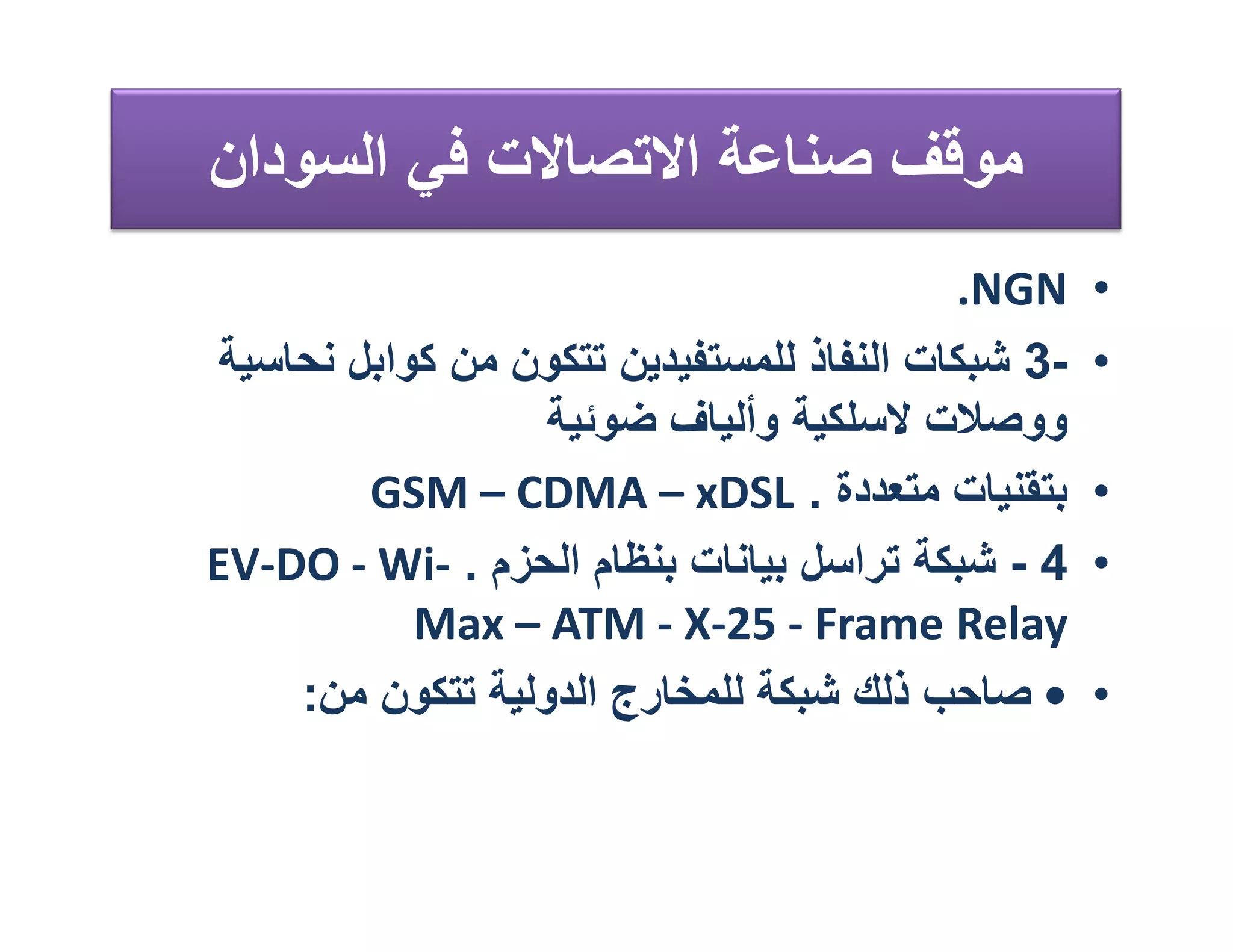 ‫ﻣﻮﻗﻒ ﺻﻨﺎﻋﺔ اﻻﺗﺼﺎﻻت ﻓﻲ اﻟﺴﻮدان‬
                                            ‫‪.NGN‬‬    ‫•‬
 ‫-3 ﺷﺒﻜﺎت اﻟﻨﻔﺎذ ﻟﻠﻤﺴﺘﻔﯿﺪﯾﻦ ﺗﺘﻜﻮن ﻣﻦ ﻛﻮاﺑﻞ ﻧﺤﺎﺳﯿﺔ‬   ‫•‬
                   ‫ووﺻﻼت ﻻﺳﻠﻜﯿﺔ وأﻟﯿﺎف ﺿﻮﺋﯿﺔ‬
         ‫ﺑﺘﻘﻨﯿﺎت ﻣﺘﻌﺪدة . ‪GSM – CDMA – xDSL‬‬         ‫•‬
‫4 - ﺷﺒﻜﺔ ﺗﺮاﺳﻞ ﺑﯿﺎﻧﺎت ﺑﻨﻈﺎم اﻟﺤﺰم . -‪EV-DO - Wi‬‬     ‫•‬
            ‫‪Max – ATM - X-25 - Frame Relay‬‬
     ‫• ﺻﺎﺣﺐ ذﻟﻚ ﺷﺒﻜﺔ ﻟﻠﻤﺨﺎرج اﻟﺪوﻟﯿﺔ ﺗﺘﻜﻮن ﻣﻦ:‬      ‫•‬
 