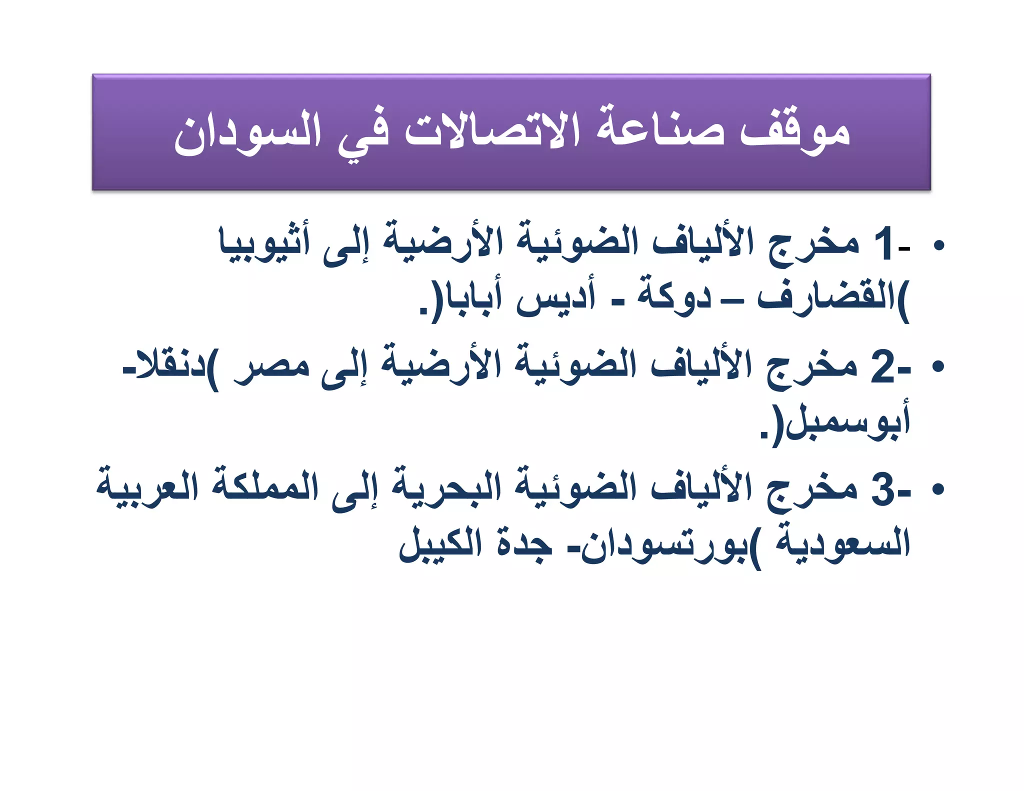 ‫ﻣﻮﻗﻒ ﺻﻨﺎﻋﺔ اﻻﺗﺼﺎﻻت ﻓﻲ اﻟﺴﻮدان‬
        ‫• -1 ﻣﺨﺮج اﻷﻟﯿﺎف اﻟﻀﻮﺋﯿﺔ اﻷرﺿﯿﺔ إﻟﻰ أﺛﯿﻮﺑﯿﺎ‬
                      ‫(اﻟﻘﻀﺎرف – دوﻛﺔ - أدﯾﺲ أﺑﺎﺑﺎ).‬
 ‫• -2 ﻣﺨﺮج اﻷﻟﯿﺎف اﻟﻀﻮﺋﯿﺔ اﻷرﺿﯿﺔ إﻟﻰ ﻣﺼﺮ (دﻧﻘﻼ-‬
                                            ‫أﺑﻮﺳﻤﺒﻞ).‬
‫• -3 ﻣﺨﺮج اﻷﻟﯿﺎف اﻟﻀﻮﺋﯿﺔ اﻟﺒﺤﺮﯾﺔ إﻟﻰ اﻟﻤﻤﻠﻜﺔ اﻟﻌﺮﺑﯿﺔ‬
                     ‫اﻟﺴﻌﻮدﯾﺔ (ﺑﻮرﺗﺴﻮدان- ﺟﺪة اﻟﻜﯿﺒﻞ‬
 