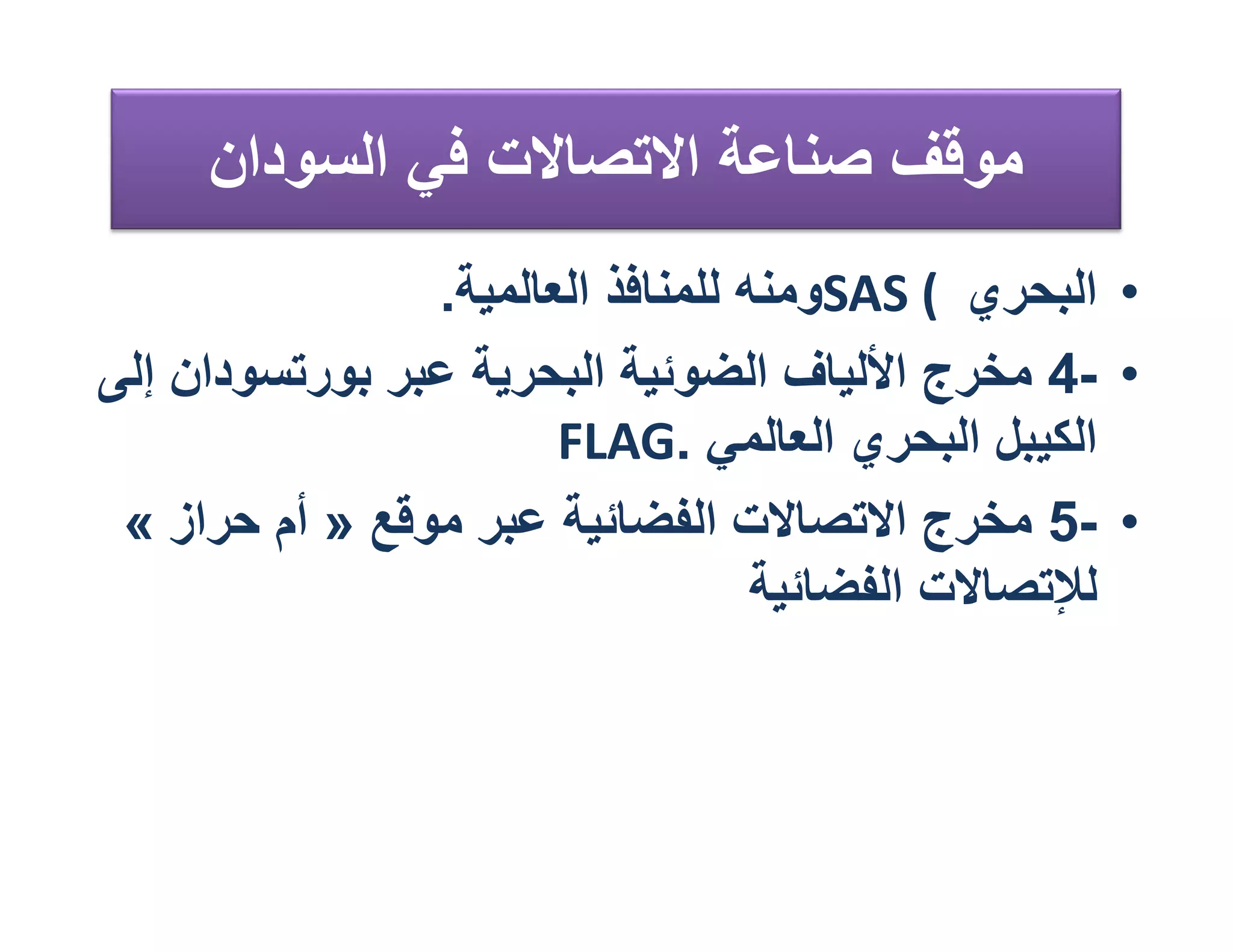 ‫ﻣﻮﻗﻒ ﺻﻨﺎﻋﺔ اﻻﺗﺼﺎﻻت ﻓﻲ اﻟﺴﻮدان‬
                ‫• اﻟﺒﺤﺮي ( ‪SAS‬وﻣﻨﮫ ﻟﻠﻤﻨﺎﻓﺬ اﻟﻌﺎﻟﻤﯿﺔ.‬
‫• -4 ﻣﺨﺮج اﻷﻟﯿﺎف اﻟﻀﻮﺋﯿﺔ اﻟﺒﺤﺮﯾﺔ ﻋﺒﺮ ﺑﻮرﺗﺴﻮدان إﻟﻰ‬
                       ‫اﻟﻜﯿﺒﻞ اﻟﺒﺤﺮي اﻟﻌﺎﻟﻤﻲ .‪FLAG‬‬
 ‫• -5 ﻣﺨﺮج اﻻﺗﺼﺎﻻت اﻟﻔﻀﺎﺋﯿﺔ ﻋﺒﺮ ﻣﻮﻗﻊ » أم ﺣﺮاز «‬
                                   ‫ﻟﻺﺗﺼﺎﻻت اﻟﻔﻀﺎﺋﯿﺔ‬
 