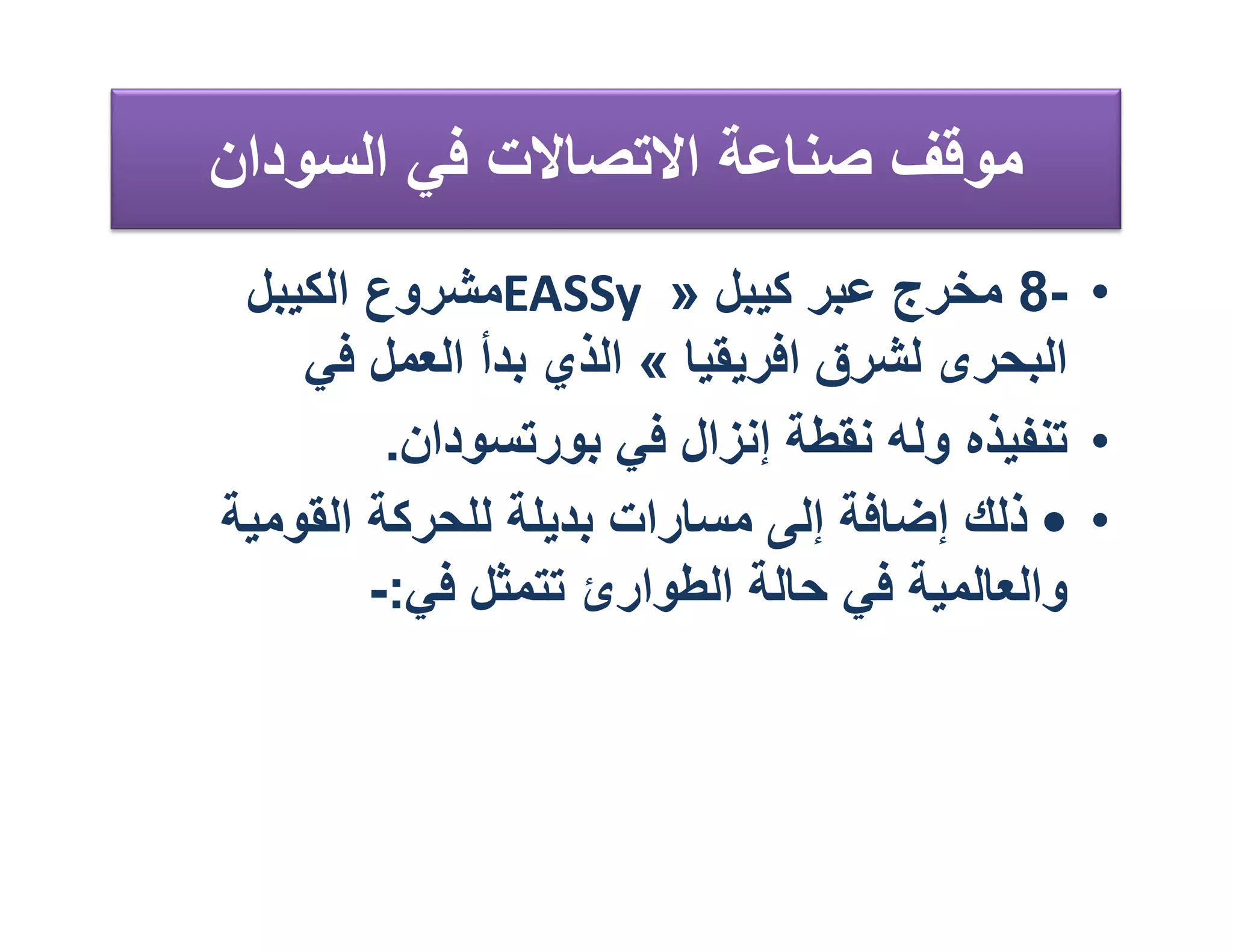 ‫ﻣﻮﻗﻒ ﺻﻨﺎﻋﺔ اﻻﺗﺼﺎﻻت ﻓﻲ اﻟﺴﻮدان‬
 ‫• -8 ﻣﺨﺮج ﻋﺒﺮ ﻛﯿﺒﻞ » ‪EASSy‬ﻣﺸﺮوع اﻟﻜﯿﺒﻞ‬
    ‫اﻟﺒﺤﺮى ﻟﺸﺮق اﻓﺮﯾﻘﯿﺎ « اﻟﺬي ﺑﺪأ اﻟﻌﻤﻞ ﻓﻲ‬
         ‫• ﺗﻨﻔﯿﺬه وﻟﮫ ﻧﻘﻄﺔ إﻧﺰال ﻓﻲ ﺑﻮرﺗﺴﻮدان.‬
‫• • ذﻟﻚ إﺿﺎﻓﺔ إﻟﻰ ﻣﺴﺎرات ﺑﺪﯾﻠﺔ ﻟﻠﺤﺮﻛﺔ اﻟﻘﻮﻣﯿﺔ‬
        ‫واﻟﻌﺎﻟﻤﯿﺔ ﻓﻲ ﺣﺎﻟﺔ اﻟﻄﻮارئ ﺗﺘﻤﺜﻞ ﻓﻲ:-‬
 