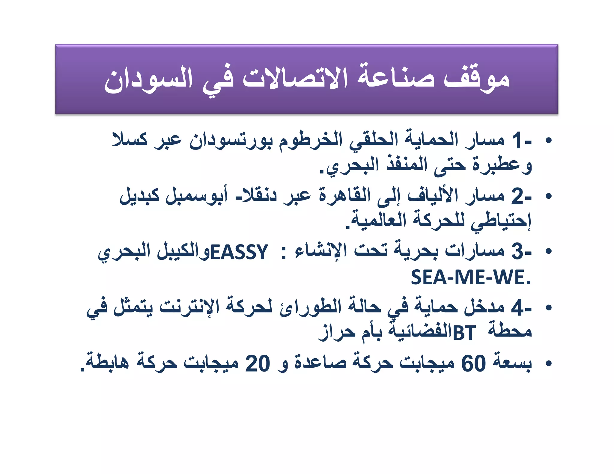 ‫ﻣﻮﻗﻒ ﺻﻨﺎﻋﺔ اﻻﺗﺼﺎﻻت ﻓﻲ اﻟﺴﻮدان‬
    ‫-1 ﻣﺴﺎر اﻟﺤﻤﺎﯾﺔ اﻟﺤﻠﻘﻲ اﻟﺨﺮﻃﻮم ﺑﻮرﺗﺴﻮدان ﻋﺒﺮ ﻛﺴﻼ‬       ‫•‬
                             ‫وﻋﻄﺒﺮة ﺣﺘﻰ اﻟﻤﻨﻔﺬ اﻟﺒﺤﺮي.‬
     ‫-2 ﻣﺴﺎر اﻷﻟﯿﺎف إﻟﻰ اﻟﻘﺎھﺮة ﻋﺒﺮ دﻧﻘﻼ- أﺑﻮﺳﻤﺒﻞ ﻛﺒﺪﯾﻞ‬    ‫•‬
                                ‫إﺣﺘﯿﺎﻃﻲ ﻟﻠﺤﺮﻛﺔ اﻟﻌﺎﻟﻤﯿﺔ.‬
  ‫-3 ﻣﺴﺎرات ﺑﺤﺮﯾﺔ ﺗﺤﺖ اﻹﻧﺸﺎء : ‪EASSY‬واﻟﻜﯿﺒﻞ اﻟﺒﺤﺮي‬         ‫•‬
                                          ‫.‪SEA-ME-WE‬‬
 ‫-4 ﻣﺪﺧﻞ ﺣﻤﺎﯾﺔ ﻓﻲ ﺣﺎﻟﺔ اﻟﻄﻮرائ ﻟﺤﺮﻛﺔ اﻹﻧﺘﺮﻧﺖ ﯾﺘﻤﺜﻞ ﻓﻲ‬      ‫•‬
                             ‫ﻣﺤﻄﺔ ‪BT‬اﻟﻔﻀﺎﺋﯿﺔ ﺑﺄم ﺣﺮاز‬
‫ﺑﺴﻌﺔ 06 ﻣﯿﺠﺎﺑﺖ ﺣﺮﻛﺔ ﺻﺎﻋﺪة و 02 ﻣﯿﺠﺎﺑﺖ ﺣﺮﻛﺔ ھﺎﺑﻄﺔ.‬          ‫•‬
 