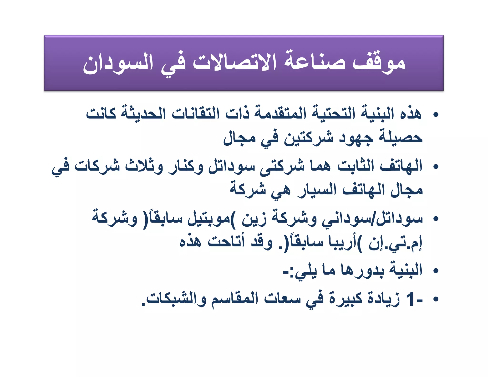‫ﻣﻮﻗﻒ ﺻﻨﺎﻋﺔ اﻻﺗﺼﺎﻻت ﻓﻲ اﻟﺴﻮدان‬
    ‫ھﺬه اﻟﺒﻨﯿﺔ اﻟﺘﺤﺘﯿﺔ اﻟﻤﺘﻘﺪﻣﺔ ذات اﻟﺘﻘﺎﻧﺎت اﻟﺤﺪﯾﺜﺔ ﻛﺎﻧﺖ‬   ‫•‬
                          ‫ﺣﺼﯿﻠﺔ ﺟﮭﻮد ﺷﺮﻛﺘﯿﻦ ﻓﻲ ﻣﺠﺎل‬
‫اﻟﮭﺎﺗﻒ اﻟﺜﺎﺑﺖ ھﻤﺎ ﺷﺮﻛﺘﻰ ﺳﻮداﺗﻞ وﻛﻨﺎر وﺛﻼث ﺷﺮﻛﺎت ﻓﻲ‬          ‫•‬
                           ‫ﻣﺠﺎل اﻟﮭﺎﺗﻒ اﻟﺴﯿﺎر ھﻲ ﺷﺮﻛﺔ‬
     ‫ﺳﻮداﺗﻞ/ﺳﻮداﻧﻲ وﺷﺮﻛﺔ زﯾﻦ (ﻣﻮﺑﺘﯿﻞ ﺳﺎﺑﻘ ً) وﺷﺮﻛﺔ‬
             ‫ﺎ‬                                              ‫•‬
                  ‫إم.ﺗﻲ.إن (أرﯾﺒﺎ ﺳﺎﺑﻘﺎ). وﻗﺪ أﺗﺎﺣﺖ ھﺬه‬
                                   ‫ً‬
                                  ‫اﻟﺒﻨﯿﺔ ﺑﺪورھﺎ ﻣﺎ ﯾﻠﻲ:-‬    ‫•‬
            ‫-1 زﯾﺎدة ﻛﺒﯿﺮة ﻓﻲ ﺳﻌﺎت اﻟﻤﻘﺎﺳﻢ واﻟﺸﺒﻜﺎت.‬        ‫•‬
 