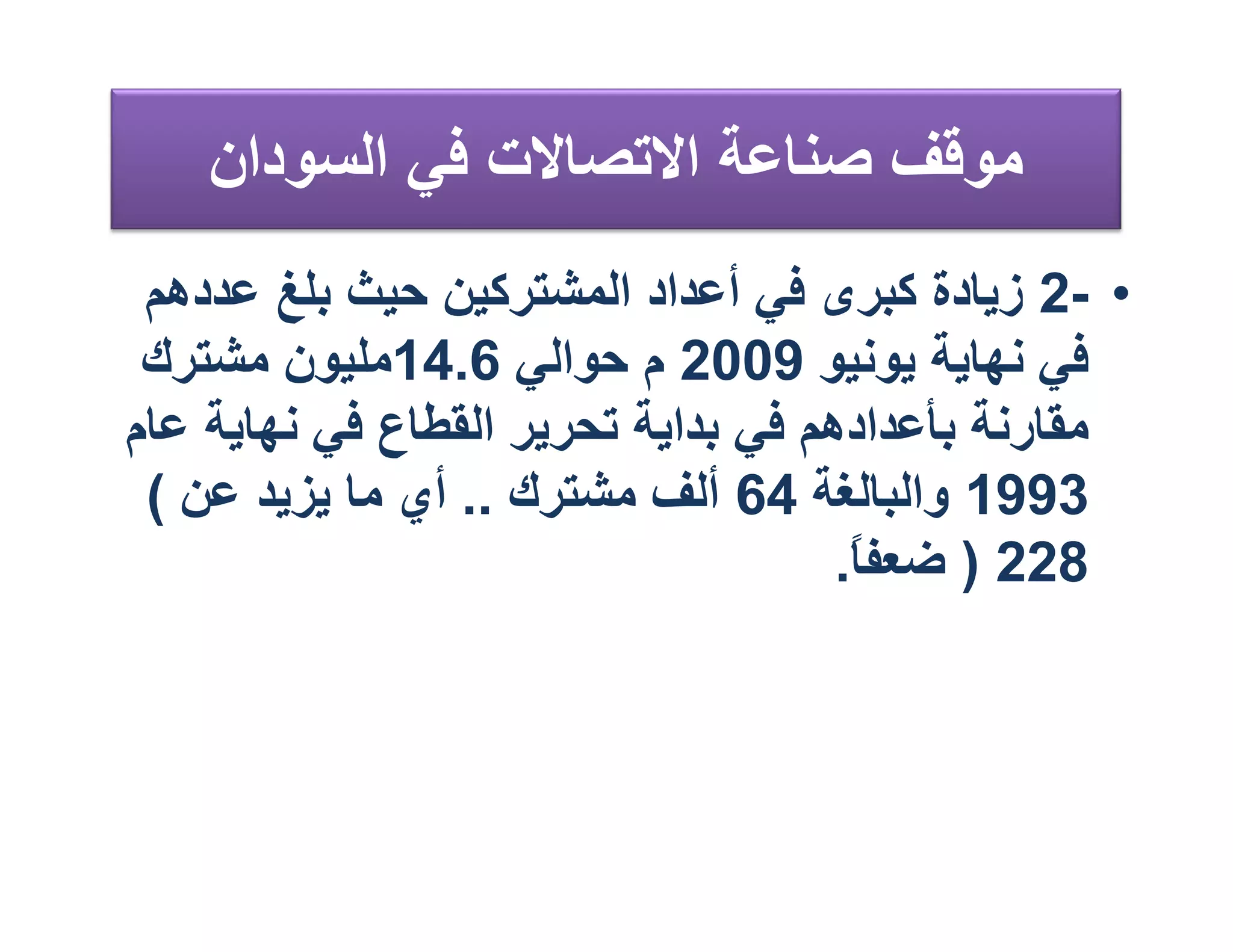 ‫ﻣﻮﻗﻒ ﺻﻨﺎﻋﺔ اﻻﺗﺼﺎﻻت ﻓﻲ اﻟﺴﻮدان‬
 ‫• -2 زﯾﺎدة ﻛﺒﺮى ﻓﻲ أﻋﺪاد اﻟﻤﺸﺘﺮﻛﯿﻦ ﺣﯿﺚ ﺑﻠﻎ ﻋﺪدھﻢ‬
 ‫ﻓﻲ ﻧﮭﺎﯾﺔ ﯾﻮﻧﯿﻮ 9002 م ﺣﻮاﻟﻲ 6.41ﻣﻠﯿﻮن ﻣﺸﺘﺮك‬
‫ﻣﻘﺎرﻧﺔ ﺑﺄﻋﺪادھﻢ ﻓﻲ ﺑﺪاﯾﺔ ﺗﺤﺮﯾﺮ اﻟﻘﻄﺎع ﻓﻲ ﻧﮭﺎﯾﺔ ﻋﺎم‬
 ‫3991 واﻟﺒﺎﻟﻐﺔ 46 أﻟﻒ ﻣﺸﺘﺮك .. أي ﻣﺎ ﯾﺰﯾﺪ ﻋﻦ (‬
                                     ‫822 ) ﺿﻌﻔ ً.‬
                                      ‫ﺎ‬
 