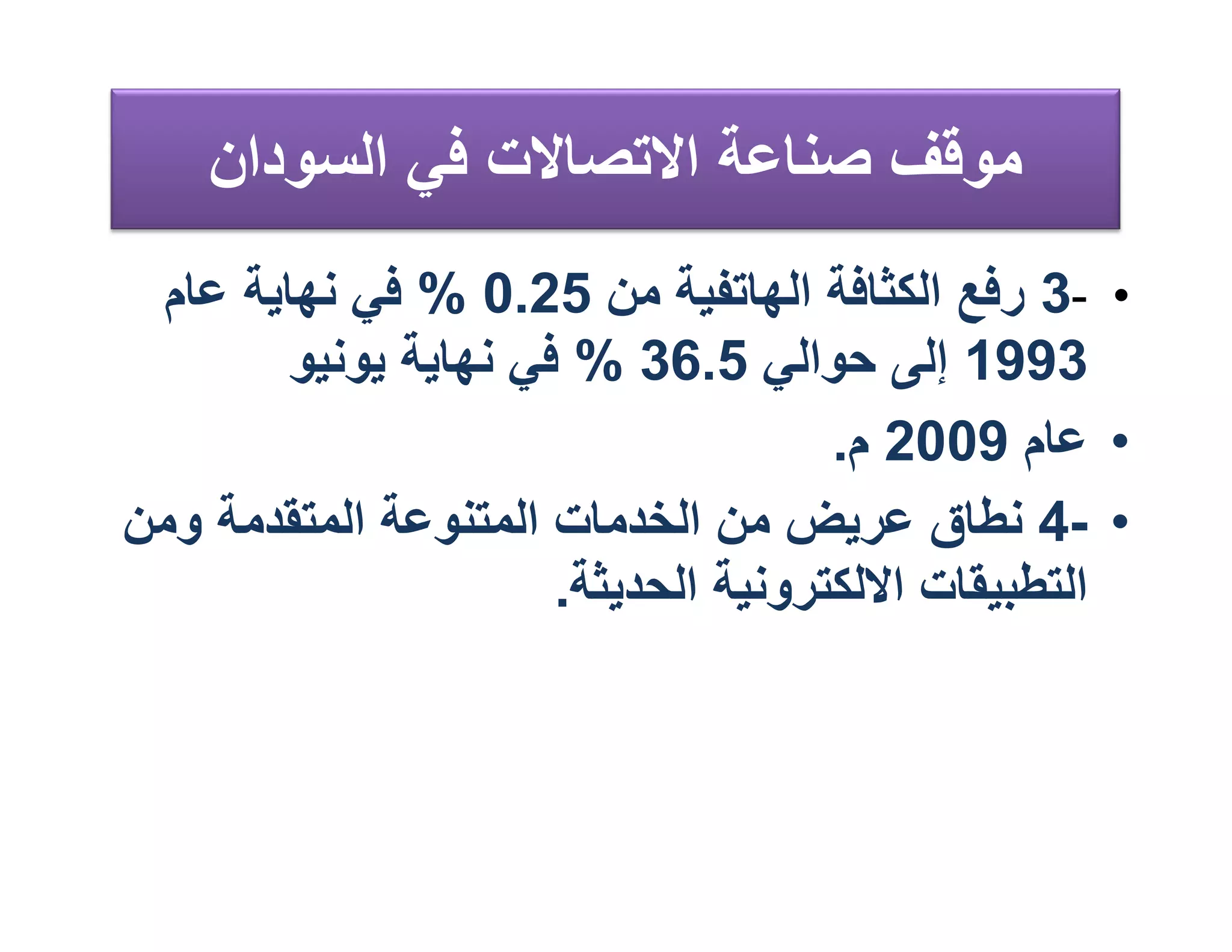 ‫ﻣﻮﻗﻒ ﺻﻨﺎﻋﺔ اﻻﺗﺼﺎﻻت ﻓﻲ اﻟﺴﻮدان‬
 ‫• -3 رﻓﻊ اﻟﻜﺜﺎﻓﺔ اﻟﮭﺎﺗﻔﯿﺔ ﻣﻦ 52.0 % ﻓﻲ ﻧﮭﺎﯾﺔ ﻋﺎم‬
        ‫3991 إﻟﻰ ﺣﻮاﻟﻲ 5.63 % ﻓﻲ ﻧﮭﺎﯾﺔ ﯾﻮﻧﯿﻮ‬
                                     ‫• ﻋﺎم 9002 م.‬
‫• -4 ﻧﻄﺎق ﻋﺮﯾﺾ ﻣﻦ اﻟﺨﺪﻣﺎت اﻟﻤﺘﻨﻮﻋﺔ اﻟﻤﺘﻘﺪﻣﺔ وﻣﻦ‬
                      ‫اﻟﺘﻄﺒﯿﻘﺎت اﻻﻟﻜﺘﺮوﻧﯿﺔ اﻟﺤﺪﯾﺜﺔ.‬
 