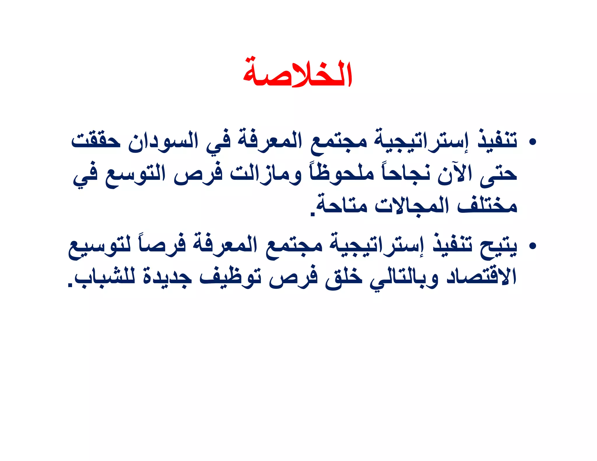 ‫اﻟﺨﻼﺻﺔ‬
 ‫• ﺗﻨﻔﯿﺬ إﺳﺘﺮاﺗﯿﺠﯿﺔ ﻣﺠﺘﻤﻊ اﻟﻤﻌﺮﻓﺔ ﻓﻲ اﻟﺴﻮدان ﺣﻘﻘﺖ‬
 ‫ﺣﺘﻰ اﻵن ﻧﺠﺎﺣ ً ﻣﻠﺤﻮﻇ ً وﻣﺎزاﻟﺖ ﻓﺮص اﻟﺘﻮﺳﻊ ﻓﻲ‬
                         ‫ﺎ‬       ‫ﺎ‬
                         ‫ﻣﺨﺘﻠﻒ اﻟﻤﺠﺎﻻت ﻣﺘﺎﺣﺔ.‬
‫• ﯾﺘﯿﺢ ﺗﻨﻔﯿﺬ إﺳﺘﺮاﺗﯿﺠﯿﺔ ﻣﺠﺘﻤﻊ اﻟﻤﻌﺮﻓﺔ ﻓﺮﺻ ً ﻟﺘﻮﺳﯿﻊ‬
       ‫ﺎ‬
‫اﻻﻗﺘﺼﺎد وﺑﺎﻟﺘﺎﻟﻲ ﺧﻠﻖ ﻓﺮص ﺗﻮﻇﯿﻒ ﺟﺪﯾﺪة ﻟﻠﺸﺒﺎب.‬
 