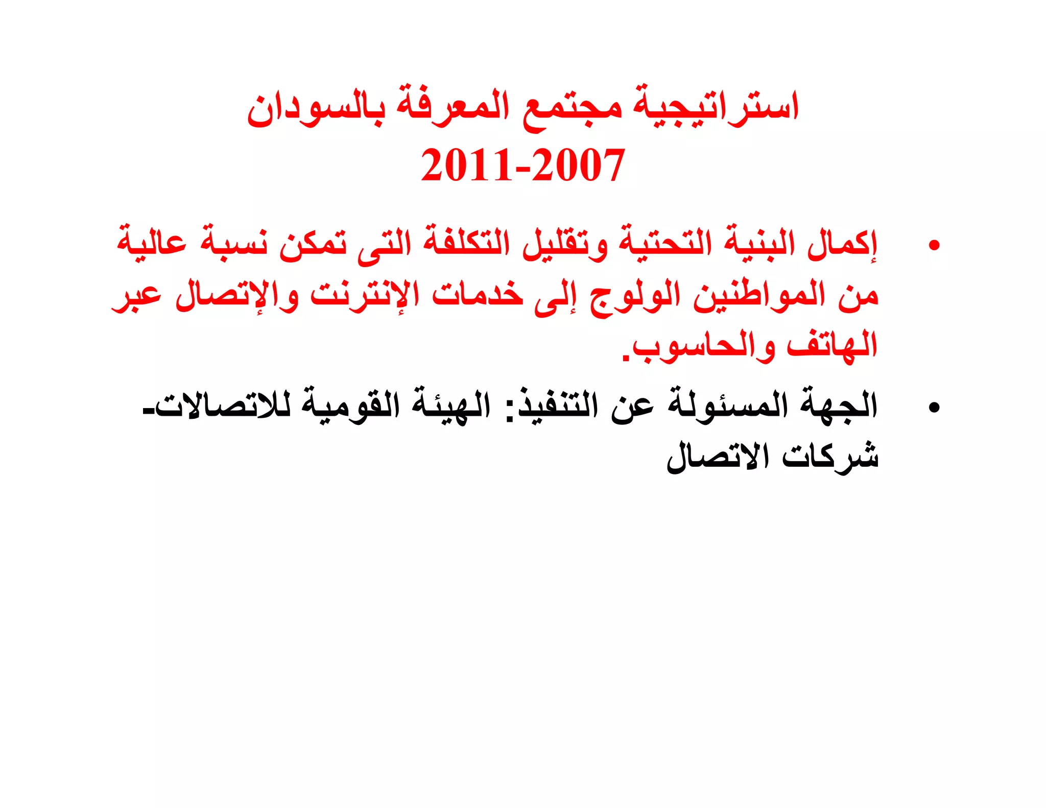 ‫اﺳﺘﺮاﺗﯿﺠﯿﺔ ﻣﺠﺘﻤﻊ اﻟﻤﻌﺮﻓﺔ ﺑﺎﻟﺴﻮدان‬
                   ‫7002-1102‬
‫إﻛﻤﺎل اﻟﺒﻨﯿﺔ اﻟﺘﺤﺘﯿﺔ وﺗﻘﻠﯿﻞ اﻟﺘﻜﻠﻔﺔ اﻟﺘﻰ ﺗﻤﻜﻦ ﻧﺴﺒﺔ ﻋﺎﻟﯿﺔ‬   ‫•‬
‫ﻣﻦ اﻟﻤﻮاﻃﻨﯿﻦ اﻟﻮﻟﻮج إﻟﻰ ﺧﺪﻣﺎت اﻹﻧﺘﺮﻧﺖ واﻹﺗﺼﺎل ﻋﺒﺮ‬
                                    ‫اﻟﮭﺎﺗﻒ واﻟﺤﺎﺳﻮب.‬
  ‫اﻟﺠﮭﺔ اﻟﻤﺴﺌﻮﻟﺔ ﻋﻦ اﻟﺘﻨﻔﯿﺬ: اﻟﮭﯿﺌﺔ اﻟﻘﻮﻣﯿﺔ ﻟﻼﺗﺼﺎﻻت-‬       ‫•‬
                                       ‫ﺷﺮﻛﺎت اﻻﺗﺼﺎل‬
 