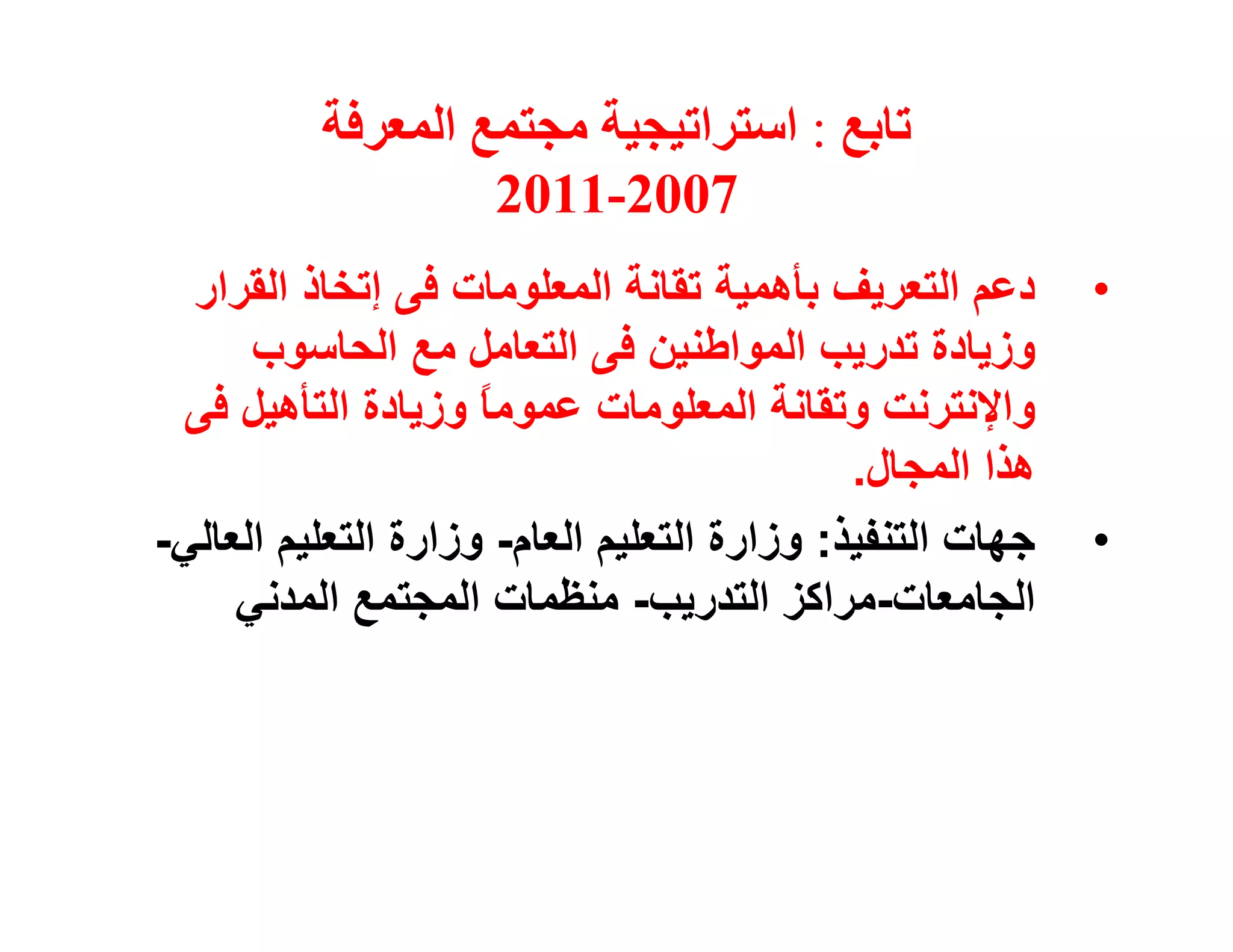 ‫ﺗﺎﺑﻊ : اﺳﺘﺮاﺗﯿﺠﯿﺔ ﻣﺠﺘﻤﻊ اﻟﻤﻌﺮﻓﺔ‬
                   ‫7002-1102‬
  ‫دﻋﻢ اﻟﺘﻌﺮﯾﻒ ﺑﺄھﻤﯿﺔ ﺗﻘﺎﻧﺔ اﻟﻤﻌﻠﻮﻣﺎت ﻓﻰ إﺗﺨﺎذ اﻟﻘﺮار‬       ‫•‬
      ‫وزﯾﺎدة ﺗﺪرﯾﺐ اﻟﻤﻮاﻃﻨﯿﻦ ﻓﻰ اﻟﺘﻌﺎﻣﻞ ﻣﻊ اﻟﺤﺎﺳﻮب‬
 ‫واﻹﻧﺘﺮﻧﺖ وﺗﻘﺎﻧﺔ اﻟﻤﻌﻠﻮﻣﺎت ﻋﻤﻮﻣﺎ وزﯾﺎدة اﻟﺘﺄھﯿﻞ ﻓﻰ‬
                     ‫ً‬
                                             ‫ھﺬا اﻟﻤﺠﺎل.‬
‫ﺟﮭﺎت اﻟﺘﻨﻔﯿﺬ: وزارة اﻟﺘﻌﻠﯿﻢ اﻟﻌﺎم- وزارة اﻟﺘﻌﻠﯿﻢ اﻟﻌﺎﻟﻲ-‬   ‫•‬
     ‫اﻟﺠﺎﻣﻌﺎت-ﻣﺮاﻛﺰ اﻟﺘﺪرﯾﺐ- ﻣﻨﻈﻤﺎت اﻟﻤﺠﺘﻤﻊ اﻟﻤﺪﻧﻲ‬
 