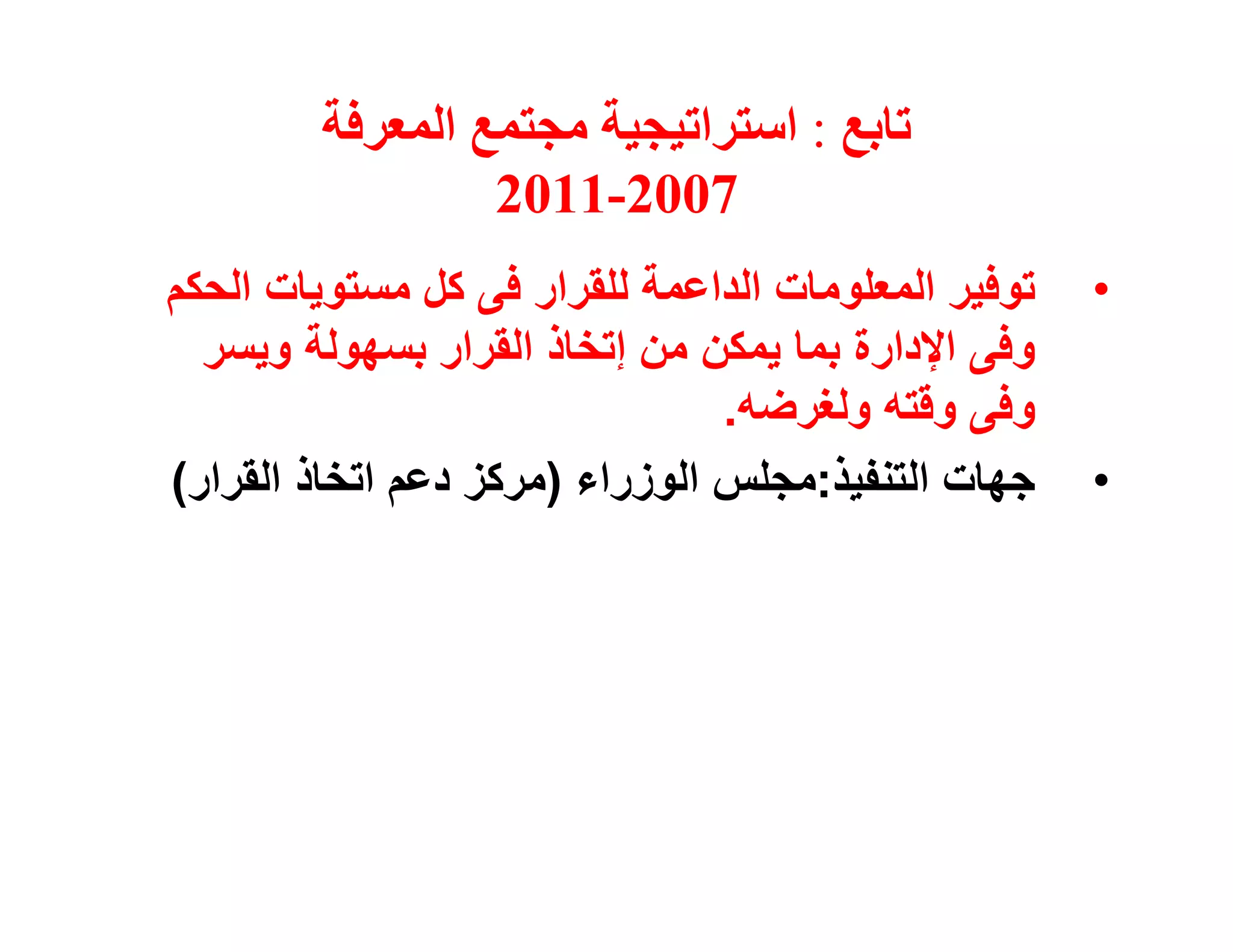 ‫ﺗﺎﺑﻊ : اﺳﺘﺮاﺗﯿﺠﯿﺔ ﻣﺠﺘﻤﻊ اﻟﻤﻌﺮﻓﺔ‬
                 ‫7002-1102‬
‫ﺗﻮﻓﯿﺮ اﻟﻤﻌﻠﻮﻣﺎت اﻟﺪاﻋﻤﺔ ﻟﻠﻘﺮار ﻓﻰ ﻛﻞ ﻣﺴﺘﻮﯾﺎت اﻟﺤﻜﻢ‬   ‫•‬
  ‫وﻓﻰ اﻹدارة ﺑﻤﺎ ﯾﻤﻜﻦ ﻣﻦ إﺗﺨﺎذ اﻟﻘﺮار ﺑﺴﮭﻮﻟﺔ وﯾﺴﺮ‬
                                ‫وﻓﻰ وﻗﺘﮫ وﻟﻐﺮﺿﮫ.‬
‫ﺟﮭﺎت اﻟﺘﻨﻔﯿﺬ:ﻣﺠﻠﺲ اﻟﻮزراء )ﻣﺮﻛﺰ دﻋﻢ اﺗﺨﺎذ اﻟﻘﺮار(‬    ‫•‬
 