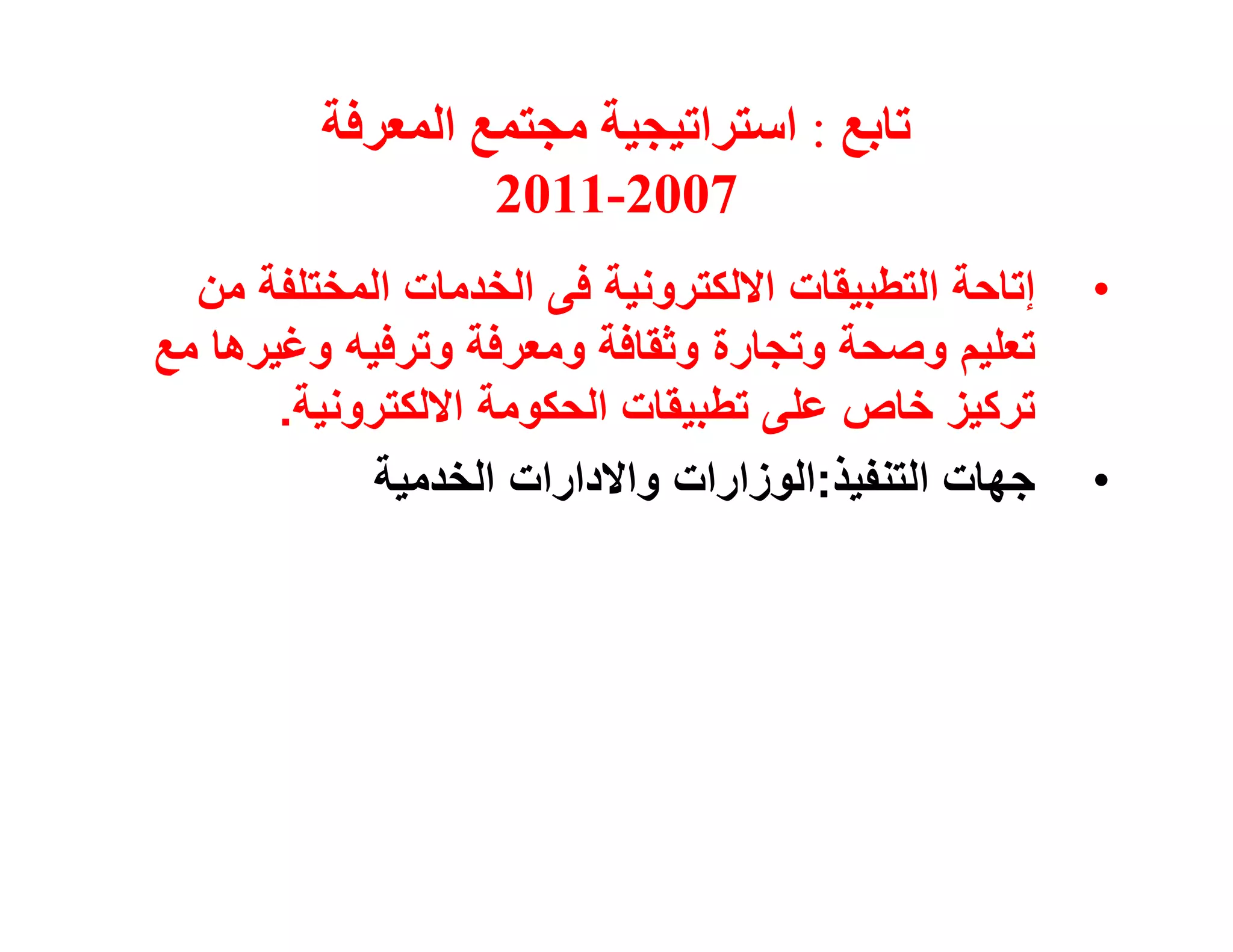 ‫ﺗﺎﺑﻊ : اﺳﺘﺮاﺗﯿﺠﯿﺔ ﻣﺠﺘﻤﻊ اﻟﻤﻌﺮﻓﺔ‬
                  ‫7002-1102‬
  ‫إﺗﺎﺣﺔ اﻟﺘﻄﺒﯿﻘﺎت اﻻﻟﻜﺘﺮوﻧﯿﺔ ﻓﻰ اﻟﺨﺪﻣﺎت اﻟﻤﺨﺘﻠﻔﺔ ﻣﻦ‬   ‫•‬
‫ﺗﻌﻠﯿﻢ وﺻﺤﺔ وﺗﺠﺎرة وﺛﻘﺎﻓﺔ وﻣﻌﺮﻓﺔ وﺗﺮﻓﯿﮫ وﻏﯿﺮھﺎ ﻣﻊ‬
       ‫ﺗﺮﻛﯿﺰ ﺧﺎص ﻋﻠﻰ ﺗﻄﺒﯿﻘﺎت اﻟﺤﻜﻮﻣﺔ اﻻﻟﻜﺘﺮوﻧﯿﺔ.‬
            ‫ﺟﮭﺎت اﻟﺘﻨﻔﯿﺬ:اﻟﻮزارات واﻻدارات اﻟﺨﺪﻣﯿﺔ‬    ‫•‬
 