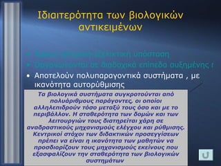 Ιδιαιτερότητα των βιολογικών αντικειμένων Έχουν ιστορική-εξελικτική υπόσταση Οργανώνονται σε διαδοχικά επίπεδα αυξημένης πολυπλοκότητας Αποτελούν πολυπαραγοντικά συστήματα , με ικανότητα αυτορύθμισης Συμμετέχουν σε φαινόμενα που δεν αναπαρίστανται πάντοτε πειραματικά Τα βιολογικά συστήματα συγκροτούνται από πολυάριθμους παράγοντες, οι οποίοι αλληλεπιδρούν τόσο μεταξύ τους όσο και με το περιβάλλον. Η σταθερότητα των δομών και των λειτουργιών τους διατηρείται χάρη σε αναδραστικούς μηχανισμούς ελέγχου και ρύθμισης. Κεντρικοί στόχοι των διδακτικών προσεγγίσεων πρέπει να είναι η ικανότητα των μαθητών να προσδιορίζουν τους μηχανισμούς εκείνους που εξασφαλίζουν την σταθερότητα των βιολογικών συστημάτων  