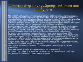 Δραστηριότητα αναγνώρισης μολυσματικού παράγοντα  Μια σοβαρή, μολυσματική, άγνωστη μέχρι στιγμής ασθένεια, απειλή την περιοχή μας. Στις περιοχές που έχει εμφανιστεί έχει προσβάλλει το 40% του πληθυσμού που εμφανίζει απώλεια δυνάμεων και σταδιακή, αυξανόμενη μυϊκή δυσλειτουργία. Αν και δεν έχουμε έως τώρα καμιά πληροφορία για τη φύση της ασθένειας, πιστεύουμε ότι οφείλεται σε κάποιο μολυσματικό παράγοντα. Υπάρχει έντονη κινητοποίηση των αρχών και των επιστημόνων για τον περιορισμό της εξάπλωσης της νόσου. Οι βιοεπιστήμονες έχουν στη διάθεσή τους δείγματα αίματος και μυϊκού ιστού ατόμων που μολύνθηκαν, όπως και δείγματα υγιών ατόμων που ζουν στην προσβληθείσα περιοχή. Ένα εικονικό βιολογικό εργαστήριο με μικροσκόπια και δυνατότητες ανάλυσης κρυσταλλογραφίας με ακτίνες Χ είναι στη διάθεση όποιου θέλει να βοηθήσει  Το σχολείο μας αποφάσισε να συμμετέχει στην παραπάνω προσπάθεια. Κάθε εβδομάδα θα δίνουμε αναφορά στο κέντρο έρευνας για την πορεία των ενεργειών μας. Όταν δε πιστεύουμε ότι είμαστε έτοιμοι, θα επισκεφτούμε το εικονικό εργαστήριο και θα εξετάσουμε τα δείγματα. Στο τέλος ίσως χρειαστεί να προτείνουμε και φάρμακα για τη θεραπεία. Έως τότε ο καθένας από εσάς να σκεφτεί και να γράψει: Πώς θα διερευνήσουμε το είδος του μολυσματικού παράγοντα, τα χαρακτηριστικά του, ποια κύτταρα ή ποιους ιστούς προσβάλλει; Τι θα πρέπει να γνωρίζουμε για να είμαστε έτοιμοι να επισκεφτούμε το εικονικό εργαστήριο. Ποια τεχνολογικά μέσα θα χρησιμοποιήσουμε και με ποια σειρά; Με ποιο τρόπο επιδρά ή τη αλλάζει στον οργανισμό και εμφανίζεται μια ασθένεια; Πώς και πού θα εφαρμόσουμε ένα πιθανό φάρμακο; 