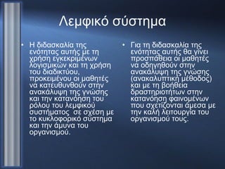 Λεμφικό σύστημα Η διδασκαλία της ενότητας αυτής με τη χρήση εγκεκριμένων λογισμικών και τη χρήση του διαδικτύου, προκειμένου οι μαθητές να κατευθυνθούν στην ανακάλυψη της γνώσης και την κατανόηση του ρόλου του λεμφικού συστήματος  σε σχέση με το κυκλοφορικό σύστημα και την άμυνα του οργανισμού. Για τη διδασκαλία της ενότητας αυτής θα γίνει προσπάθεια οι μαθητές να οδηγηθούν στην ανακάλυψη της γνώσης (ανακαλυπτική μέθοδος) και με τη βοήθεια δραστηριοτήτων στην κατανόηση φαινομένων που σχετίζονται άμεσα με την καλή λειτουργία του οργανισμού τους. 