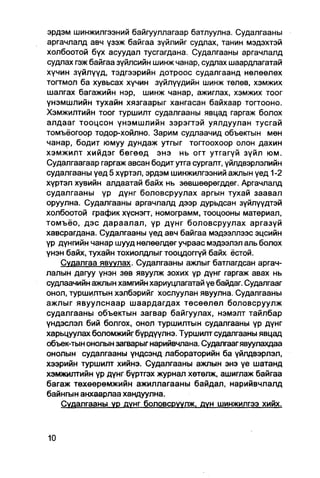 эрдэм шинжилгээний байгууллагаар батлуулна. Судалгааны
аргачлалд авч үзэж байгаа зүйлийг судлах, танин мэдэхтэй
холбоотой бүх асуудал тусгагдана. Судалгааны аргачлалд
судлах гэж байгаа зүйпсийн шинж чанар, судлах шаардлагатай
хүчин зүйлүүд, тэдгээрийн дотроос судалгаанд нөлөөлөх
тогтмол ба хувьсах хүчин зүйлүүдийн шинж төлөв, хэмжих
шалгах багажийн нэр, шинж чанар, ажиглах, хэмжих тоог
үнэмшлийн тухайн хязгаарыг хангасан байхаар тогтооно.
Хэмжилтийн тоог туршилт судалгааны явцад гаргаж болох
алдааг тооцсон үнэмшлийн зэрэгтэй уялдуулан тусгай
томъёогоор тодор-хойлно. Зарим судлаачид объектын мөн
чанар, бодит юмуу дундаж утгыг тогтоохоор олон дахин
хэмжилт хийдэг бөгөөд энэ нь огт утгагүй зүйл юм.
Судалгаагаар гаргаж авсан бодит утга сургалт, үйлдвэрлэлийн
судалгааны үед 5 хүртэл, эрдэм шинжилгээний ажпын үед 1-2
хүртэл хувийн алдаатай байх нь зөвшөөрөгддөг. Аргачлалд
судалгааны үр дүнг боловсруулах аргын тухай заавал
оруулна. Судалгааны аргачлалд дээр дурьдсан зүйлүүдтэй
холбоотой график хүснэгт, номограмм, тооцооны материал,
томъёо, дэс дараалал, үр дүнг боловсруулах аргазүй
хавсрагдана. Судалгааны уед авч байгаа мэдээллээс эцсийн
үр дүнгийн чанар шууд нөлөөлдөг учраас мэдээлэл аль болох
үнэн байх, тухайн тохиолдлыг тооцдоггүй байх ёстой.
    Судалгаа явуулах. Судалгааны ажлыг батлагдсан аргач-
лалын дагуу үнэн зөв явуулж зохих үр дүнг гаргаж авах нь
судлаачийн ажлын хамгийн хариуцлагатай үе байдаг. Судалгааг
онол, туршилтын хэлбэрийг хослуулан явуулна. Судалгааны
ажлыг явуулснаар шаардагдах төсөөлөл боловсруулж
судалгааны объектын загвар байгуулах, нэмэлт тайлбар
үндэслэл бий болгох, онол туршилтын судалгааны үр дүнг
харьцуулах боломжийгбүрдүүлнэ. Туршилтсудалгааны явцад
объек-тын онолын загварыг нарийвчпана. Судалгаагявуулахдаа
онолын судалгааны үндсэнд лабораторийн ба үйлдвэрлэл,
хээрийн туршилт хийнэ. Судалгааны ажпын энэ үе шатанд
хэмжилтийн үр дүнг бүртгэх журнал хетөлж, ашиглаж байгаа
багаж төхөөрөмжийн ажиллагааны байдал, нарийвчлалд
байнгын анхаарлаа хандуулна.
    Судалгааны ур дунг боловсруулж. дүн шинжилгээ хийх.
 