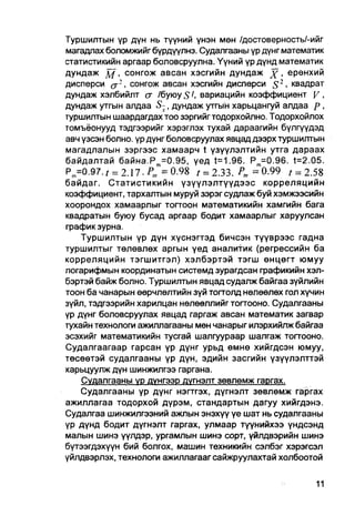 Туршилтын үр дүн нь түүний үнэн мөн /достоверность/-ийг
магадпах боломжийг бүрдүүлнэ. Судалгааны үр дүнг математик
статистикийн аргаар боловсруулна. Үүний үр дүнд математик
дундаж д / , сонгож авсан хэсгийн дундаж х • ерөнхий
дисперси ( j 2 , сонгож авсан хэсгийн дисперси S2 • квадрат
дундаж хэлбийлт а /буюу S в а р и а ц и й н коэффициент V .
дундаж утгын алдаа S-, дундаж утгын харьцангуй алдаа р ,
туршилтын шаардагдах тоо зэргийгтодорхойлно. Тодорхойлох
томъёонууд тэдгээрийг хэрэглэх тухай дараагийн бүлгүүдэд
авч үзсэн болно. үр дүнг боловсруулах явцад дээрх туршилтын
магадлалын зэргээс хамаарч t үзүүлэлтийн утга дараах
байдалтай байна.Р =0.95, үед t=1.96. P m =0.96. t=2.05.
P m =0.97.t = 2A7.P„,=    0.98 t = 2.33. Pm = 0.99 , = 2.58
байдаг. Статистикийн үзүүлэлтүүдээс корреляцийн
коэффициент, тархалтын муруй зэрэг судлаж буй хэмжээсийн
хоорондох хамаарлыг тогтоон математикийн хамгийн бага
квадратын буюу бусад аргаар бодит хамаарлыг харуулсан
график зурна.
     Туршилтын үр дүн хүснэгтэд бичсэн түүврээс гадна
туршилтыг төлөвлөх аргын үед аналитик (регрессийн ба
корреляцийн тэгшитгэл) хэлбэртэй тэгш өнцегт юмуу
логарифмын координатын системд зурагдсан графикийн хэл-
бэртэй байж болно. Туршилтын явцад судалж байгаа зүйлийн
тоон ба чанарын өөрчлөлтийн зүй тогтолд нөлөөлөх гол хүчин
зүйл, тэдгээрийн харилцан нөлөөллийг тогтооно. Судалгааны
үр дүнг боловсруулах явцад гаргаж авсан математик загвар
тухайн технологи ажиллагааны мөн чанарыг илэрхийлж байгаа
эсэхийг математикийн тусгай шалгуураар шалгаж тоггооно.
Судалгаагаар гарсан үр дүнг урьд өмнө хийгдсэн юмуу,
төсөөтэй судалгааны үр дүн, эдийн засгийн үзүүлэлттэй
харьцуулж дүн шинжилгээ гаргана.
     Судалгааны үр дунгээр дугнэлт зевлөмж гаргах.
     Судалгааны үр дүнг нэгтгэх, дүгнэлт зөвлөмж гаргах
ажиллагаа тодорхой дүрэм, стандартын дагуу хийгдэнэ.
Судалгаа шинжилгээний ажлын энэхүү үе шат нь судалгааны
үр дүнд бодит дүгнэлт гаргах, улмаар түүнийхээ үндсэнд
малын шинэ үүлдэр, ургамлын шинэ сорт, үйлдвэрийн шинэ
бүтээгдэхүүн бий болгох, машин техникийн сэлбэг хэрэгсэл
үйлдвэрлэх, технологи ажиллагаагсайжруулахтай холбоотой
 