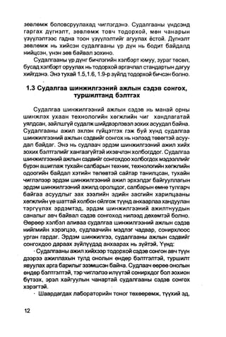 зөвлөмж боловсруулахад чиглэгдэнэ. Судалгааны үндсэнд
гаргах дүгнэлт, зөвлөмж товч тодорхой, мөн чанарын
үзүүлэлтээс гадна тоон үзүүлэлтийг агуулах ёстой. Дүгнэлт
зөвлөмж нь хийсэн судалгааны үр дүн нь бодит байдалд
нийцсэн, үнэн зөв байвал зохино.
    Судалгааны үр дүнг бичлэгийн хэлбэрт юмуу, зураг төсөл,
бусад хэлбэрт оруулах нь тодорхой аргачлал стандартын дагуу
хийгдэнэ. Энэ тухай 1.5,1.6,1.9-р зүйлд тодорхой бичсэн болно.

 1.3 Судалгаа шинжилгээний ажлын сэдэв сонгох,
               туршилтанд бэлтгэх

    Судалгаа шинжилгээний ажлын сэдэв нь манай орны
шинжлэх ухаан технологийн хөгжлийн чиг хандлагатай
уялдсан, зайлшгүй судалж шийдвэрлэвэл зохих асуудал байна.
Судалгааны ажил эхлэн гүйцэтгэх гэж буй хүнд судалгаа
шинжилгээний ажлын сэдвийг сонгох нь нэлээд төвөгтэй асуу-
дал байдаг. Энэ нь судлаач эрдэм шинжилгээний ажил хийх
зохих бэлтгэлийг хангаагүйтэй ихэвчлэн холбогддог. Судалгаа
шинжилгээний ажлын сэдвийг сонгохдоохолбогдох мэдээллийг
бүрэн ашиглаж тухайн салбарын техник, технологийн хөгжлийн
одоогийн байдал хэтийн төлөвтэй сайтар танилцсан, тухайн
чиглэлээр эрдэм шинжилгээний ажил эрхэлдэг байгууллагын
эрдэм шинжилгээний ажилд оролцдог, салбарын өмнө тулгарч
байгаа асуудлыг зах зээлийн эдийн засгийн харилцааны
хөгжлийн үе шаттай холбон ойлгож түүнд анхаарлаа хандуулан
тэргүүлэх эрдэмтэд, эрдэм шинжилгээний ажилтнуудын
саналыг авч байвал сэдэв сонгоход нилээд дөхөмтэй болно.
Өөрөөр хэлбэл аливаа судалгаа шинжилгээний ажпын сэдэв
нийгмийн хэрэгцээ, судлаачийн мэдлэг чадвар, сонирхлоос
урган гардаг. Эрдэм шинжилгээ, судалгааны ажлын сэдвийг
сонгохдоо дараах зүйлүүдэд анхаарах нь зүйтэй. Үүнд:
    • Судалгааны ажил хийхээр тодорхой сэдэв сонгон авч түүн
дээрээ ажилЛахын тулд онолын өндөр бэлтгэлтэй, туршилт
явуулах арга барилыгэзэмшсэн байна. Судлаач өөрөө онолын
өндөр бэлтгэлтэй, тэр чиглэлээ илүүтэй сонирхдог бол зохион
бүтээх, эрэл хайгуулын чанартай судалгааны сэдэв сонгох
хэрэгтэй.
    • Шаардагдах лабораторийн тоног төхөөрөмж, түүхий эд,
 