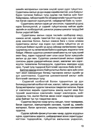 химийн материалын хангамж онцгой чухал үүрэг гүйцэтгэнэ.
Судалгааны ажлын үр дүн өндөр нарийвчлалтай, үнэн байдлыг
бүрэн тусгасан байхын тулд судлах гэж байгаа зүйл биет
байдлаараа, лабораторийн ба үйлдвэрлэлийн туршилтад хэрэг-
пэх багаж хэрэгсэл хүрэлцээтэй, найдвартай байх нь чухал.
    • Судалгааны ажпын сэдэв цаг үеэ олсон, тодорхой үр дүнд
хүрэх бололцоотой, уг сэдвийг гүйцэтгэснээр нийгэм эдийн
засгийн ач холбогдолтой, шинжпэх ухааны шинэлэг талууд бий
болох үндэстэй байх
    • Судалгааны ажлын сэдэв төслийн хэлбэрээр юмуу,
хэмжээ ихтэй, нарийн төвегтэй бол хэд хэдэн хүн нэг сэдэв
дээр ажиллаж болно. Ажлын хэмжээ бага ч гэсэн аливаа
судалгааны ажлыг хэд хэдэн хүн нийлж гүйцэтгэн үе үе
хэлэлцэж байвал эцсийн үр дүнд сайнаар нөлөөлөхөөс гадна
судлаачид нэг нь нөгөөгөөсөө байнга суралцаж, мэдлэгээ тэлж
байдаг. Иймээс судалгаа шинжилгээний ажил нь нэг хувь хүний
ажил биш, харин тодорхой хамт олон хэсэг бүлэг хүмүүсийн
ажлын үр дүн мөн. Судалгаа шинжилгээний ажлын сэдвийг
сонгоены дараа удирдагчийнхаа санал, зөвлөгөөг авч хэрэг-
жүүлэх төлөвлөгөе боловсруулж, судалганы ажилдаа шууд
орно. Үүний тулд тодорхой бэлтгэлийг хангасан байх ёстой.
    Бэлтгэл ажилд зохион байгуулалтын болон арга зүйн олон
талт ажил хамаарагдах бөгөөд тэдгээрээс ажлын эцсийн үр
дүн шалтгаална. Судалгаа шинжилгээний ажлыг хийх
бэлтгэлийг хангахын тулд:
    • Сэдэвтэй холбоотой болон туршилтын үр дүн
боловсруулахтай холбоотой ном, хэвлэл, тайлан, диссертаци
бусад материалыг судалж товчилсон тэмдэглэл хөтөлнө. Хэрэв
уг хэвлэлээс өөрийн судалгааны ажилд ишлэл авах бол
түүнийг ашигласан хэвлэлийн газарт хэвлэгдсэн, нийт
хуудасны тоо, ишлэл болгож авсан хэсэг хэддүгээр хуудсан
дээр байгааг тус тус тэмдэглэж авна.
    • Судалгаа явуулах газар орчны нөхцөл, тоног төхөөрөмж,
багаж хэрэгсап, компьютерийн хангамж, түүхий эд, химийн
материал, бэлэн аргачлал, машины программ хангамжийг
судална.
    • Судлах зүйлийн физик утгын мөн чанар, судлах асуудлын
хүрээ, судалгааны зорилго, шийдвэрлэвэл зохих зорилтуудыг
нягтлан тодорхойлж, гүйцэтгэх ажлынхаа үндэслэл,
 