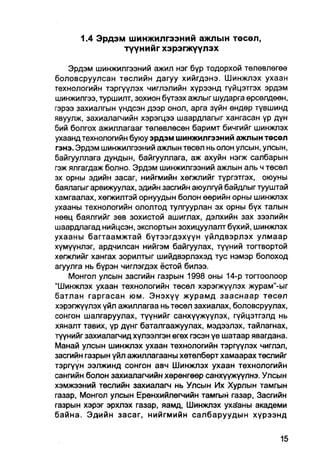 1.4 Эрдэм шинжилгээний ажлын төсөл,
               түүнийг хэрэгжүүлэх

    Эрдэм шинжилгээний ажил нэг бүр тодорхой төлөвлөгөө
боловсруулсан төслийн дагуу хийгдэнэ. Шинжлэх ухаан
технологийн тэргүүлэх чиглэлийн хүрээнд гүйцэтгэх эрдэм
шинжилгээ, туршилт, зохион бүтээх ажлыг шударга өрсөлдөөн,
гэрээ захиалгын үндсэн дээр онол, арга зүйн ендөр түвшинд
явуулж, захиалагчийн хэрэгцээ шаардпагыг хангасан үр дүн
бий болгох ажиллагааг төлөвлөсөн баримт бичгийг шинжлэх
ухаанд технологийн буюу эрдэм шинжилгээний ажлын төсөл
гэнэ. Эрдэм шинжилгээний ажлын төсөл нь олон улсын, улсын,
байгууллага дундын, байгууллага, аж ахуйн нэгж салбарын
гэж ялгагдаж болно. Эрдэм шинжилгээний ажпын аль ч төсөл
эх орны эдийн засаг, нийгмийн хөгжлийг түргэтгэх, оюуны
баялагыгарвижуулах, эдийн засгийн аюулгүй байдлыг тууштай
хамгаалах, хөгжилтэй орнуудын болон өөрийн орны шинжлэх
ухааны технологийн ололтод тулгуурлан эх орны бүх талын
нөөц баялгийг зөв зохистой ашиглах, дэлхийн зах зээлийн
шаардлагад нийцсэн, экспортын зохицуулалт бүхий, шинжлэх
ухааны багтаамжтай бүтээгдэхүүн үйлдвэрлэх улмаар
хүмүүнлэг, ардчилсан нийгэм байгуулах, түүний тогтвортой
хөгжлийг хангах зорилтыг шийдвэрлэхэд тус нэмэр болоход
агуулга нь бүрэн чиглэгдэх ёстой билээ.
    Монгол улсын засгийн газрын 1998 оны 14-р тогтоолоор
"Шинжлэх ухаан технологийн төсөл хэрэгжүүлэх журам"-ыг
батлан гаргасан юм. Энэхүү журамд зааснаар төсөл
хэрэгжүүлэх үйл ажиллагаа нь төсөл захиалах, боловсруулах,
сонгон шалгаруулах, түүнийг санхүүжүүлэх, гүйцэтгэлд нь
хяналт тавих, үр дүнг баталгаажуулах, мэдээлэх, тайлагнах,
түүнийг захиалагчид хүлээлгэн өгөх гэсэн үе шатаар явагдана.
Манай улсын шинжлэх ухаан технологийн тэргүүлэх чиглэл,
засгийн газрын үйл ажиллагааны хөтөлбөрт хамаарах төслийг
тэргүүн ээлжинд сонгон авч Шинжлэх ухаан технологийн
сангийн болон захиалагчийн хөрөнгөөр санхүүжүүлнэ. Улсын
хэмжээний төслийн захиалагч нь Улсын Их Хурлын тамгын
газар, Монгол улсын Ерөнхийлөгчийн тамгын газар, Засгийн
газрын хэрэг эрхлэх газар, яамд, Шинжлэх уха'аны академи
байна. Эдийн засаг, нийгмийн салбаруудын хүрээнд
 