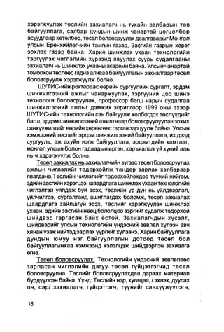 хэрэгжүүлэх төслийн захиалагм нь тухайн салбарын төв
байгууллага, салбар дундын шинж чанартай цогцолбор
асуудлаар хөтөлбөр, төсөл боловсруулах даалгаварыг Монгол
улсын Ерөнхийлөгчийн тамгын газар, Засгийн газрын хэрэг
эрхлэх газар байна. Харин шинжлэх ухаан технологийн
тэргүүлэх чиглэлийн хүрээнд явуулах суурь судалгааны
захиалагч нь Шинжлэх ухааны академи байна. Улсын чанартай
томоохон төслөөс гадна аливаа байгууллагын захиапгаар төсөл
боловсруулж хэрэгжүүлж болно.
    ШУТИС-ийн ректораас өөрийн сургуулийн сургалт, эрдэм
шинжилгээний ажлыг чанаржуулах, тэргүүний цоо шинэ
технологи боловсруулах, профессор багш нарын судалгаа
шинжилгээний ажлыг дэмжих зорилгоор 1999 оны эхээр
ШУТИС-ийн технологийн сан байгуулж холбогдох төслүүдийг
багш, эрдэм шинжилгээний ажилтнаар боловсруулуулан зохих
санхүүжилтийгөөрийн хөрөнгөөс гарган зарцуулж байна. Улсын
хэмжээний төслийг эрдэм шинжилгээний байгууллага, их дээд
сургууль, аж ахуйн нэгж байгууллага, эрдэмтдийн хамтлаг,
монгол улсын болон гадаадын иргэн, харъяалалгүй хүний аль
нь ч хэрэгжүүлж болно.
    Төсөл захиалах нь захиалагчийн зүгээстөсөл боловсруулах
ажлын чиглэлийг тодорхойлж тендер зарлах хэлбэрээр
явагдана.Төслийн чиглэлийг тодорхойлохдоо түүний нийгэм,
эдийн засгийн хэрэгцээ, шаардлага шинжлэх ухаан технологийн
чиглэлтэй уялдаж буй эсэх, төслийн үр дүн нь үйлдвэрлэл,
үйлчилгээ, сургалтанд ашиглагдах боломж, төсөл захиалах
шаардлага зайлшгүй эсэх, төслийг хэрэгжүүлэх шинжлэх
ухаан, эдийн засгийн нөөц бололцоо зэргийг судалж тодорхой
шийдвэр гаргасан байх ёстой. Захиалагчдын хүсэлт,
шийдвэрийг улсын технологийн үндэсний зөвлөл хүлээн авч
хянан үзэж нийтэд зарлах үүргийг хүлээнэ. Харин байгууллага
дундын юмуу нэг байгууллагын дотоод төсөл бол
байгууллагынхаа хэмжээнд хэлэлцэж шийдвэрлэн захиалга
өгнө.
    Төсел боловсруулах. Технологийн үндэсний зөвлөлөөс
зарласан чиглэлийн дагуу төсөл гүйцэтгэгчид төсөл
боловсруулна. Төслийг боловсруулахдаа дараах материал
бүрдүүлсэн байна. Үүнд: Төслийн нэр, хугацаа, / эхпэх, дуусах
он, cap/ захиалагч, гүйцэтгэгч, түүнийг санхүүжүүлэгч,
 
