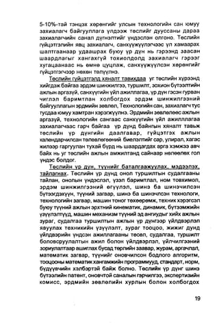5-10%-тай тэнцэх хөрөнгийг улсын технологийн сан юмуу
захиалагч байгууллага үлдээж төслийг дууссаны дараа
захиалагчийн санал дүгнэлтийг үндэслэн олгоно. Төслийн
гүйцэтгэлийн явц захиалагч, санхүүжүүлэгчээс үл хамаарах
шалтгаанаар удаашрах буюу үр дүн нь гэрээнд заасан
шаардлагыг хангахгүй тохиолдолд захиалагч гэрээг
хугацаанаас нь өмнө цуцлаж, санхүүжүүлсэн хөрөнгийг
гүйцэтгэгчээр нөхөн төлүүлнэ.
    Төслийн гүйцэтгэлд хяналт тавихдаа уг төслийн хүрээнд
хийгдэж байгаа эрдэм шинжилгээ, туршилт, зохион бүтээлтийн
ажлын аргазүй, санхүүгийн үйл ажиллагаа, үр дүн гэсэн гурван
чиглэл баримтлан холбогдох эрдэм шинжилгээний
байгууллагын эрдмийн зөвлөл, Технологийн сан, захиалагч тус
тусдаа юмуу хамтран хэрэгжүүлнэ. Эрдмийн зөвлөлөөс ажлын
аргазүй, технологийн сангаас санхүүгийн үйл ажилллагаа
захиалагчаас гарч байгаа үр дүнд байнгын хяналт тавьж
төслийн үр дүнгийн даалгавар, гүйцзтгэх ажлын
календарчилсан төлөвлөгөөний биелэлтийг cap, улирал, хагас
жилээр гаргуулан тухай бүрд нь шаардагдах арга хэмжээ авч
байх нь уг төслийн ажлын амжилтанд сайнаар нөлөөлөх гол
үндэс болдог.
    Төслийн үр дүн, туунийг баталгаажуулах. мэдээлэх,
тайлагнах. Төслийн үр дүнд онол туршилтын судалгааны
тайлан, онолын үндэслэл, үзэл баримтлал, ном товхимол,
эрдэм шинжилгээний өгүүлэл, шинэ ба шинэчилсэн
бүтээгдэхүүн, түүний загвар, шинэ ба шинэчлсэн технологи,
технологийн загвар, машин тоног төхөөрөмж, техник хэрэгсэл
буюу түүний ажлын эрхтний кинематик, динамик, бүтээмжийн
үзүүлэлтүүд, машин механизм түүний эд ангиудыг хийх ажлын
зураг, судалгаа туршилтын ажлын үр дүнгээр үйлдвэрлэл
явуулах техникийн үзүүлэлт, зураг тооцоо, жижиг дунд
үйлдвэрийн үндсэн ажиллагааны төсөл, судалгаа, туршилт
боловсруулалтын ажил болон үйлдвэрлэл, үйлчилгээний
зориулалтаар ашиглах бусад төрлийн заавар, журам, аргачлаЛ,
математик загвар, түүнийг оновчилсон бодлого алгоритм,
тооцооны математикхангамжийн программууд, стандарт, норм,
бүдүүвчийн хэлбэртэй байж болно. Төслийн үр дүнг шинэ
бүтээлийн патент, оновчтой саналын гэрчилгээ, экспертизийн
комисс, эрдмийн зөвлөлийн хурлын болон холбогдох
 