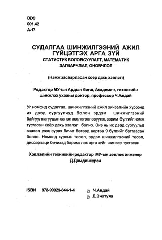 DOC
001.42
A-17



  СУДАЛГАА ШИНЖИЛГЭЭНИЙ АЖИЛ
       ГҮЙЦЭТГЭХ АРГА ЗҮЙ
         СТАТИСТИК БОЛОВСУУЛАЛТ, МАТЕМАТИК
               ЗАГВАРЧЛАЛ, ОНОВЧЛОЛ

            (Нэмж засварласан хоёр дахь хэвлэл)

   Редактор МУ-ын Ардын багш, Академич, техникийн
      шинжлэхухааны доктор, профессор Ч.Авдай

Уг номонд судалгаа, шинжилгээний ажил хичээлийн хүрээнд
их дээд сургуулиуд болон эрдэм             шинжилгээний
байгууллагуудын санал зөвлөгөөг оруулж, зарим бүлгийг нэмж
тусгасан хоёр дахь хэвлэл болно. Энэ нь их дээд сургуульд
заавал үзэх сурах бичиг бөгөөд өөртөө 9 бүлгийг багтаасан
болно. Номонд курсын төсөл, эрдэм шинжилгээний төсөл,
диссертаци бичихэд баримтлах арга зүйг шинээр тусгасан.

 Хэвлэлийн техникийн редактор МУ-ын зөвлөх инженер
                   Д.Дамдинсүрэн




ISBN     978-99929-844-1-4   @ Ч.Авдай
                             @ Д.Энхтуяа
 