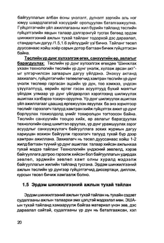 байгууллагын албан ёсны үнэлэлт, дүгнэлт зэргийн аль нэг
юмуу шаардлагатай хэсүүдийг оролцуулан баталгаажуулна.
Гүйцэтгэгчийн үйл ажиллагааны жил бүрийн тайланд төслийн
гүйцэтгэлийн явцын талаар дэлгэрэнгүй тусгах бөгөөд эрдэм
шинжилгээний ажлын тухай тайланг тодорхой дэс дараалал,
стандартын дагуу /1.5,1.6 зүйлүүдийг үз/ бичнэ. Тайланг төсөл
дууссанаас хойш хоёр сарын дотор багтаан бичиж гүйцэтгэсэн
байна.
    Төслийн ур дунг хулээлгэж өгох. санхуүгийн ер. авлагыг
барагдуулах. Төслийн үр дүнг хүлээлгэж өгөхдөө "Шинжпэх
ухаан технологийн төслийн үр дүнг үнэлж, хүлээж авсан акт"-
ыг үлгэрчилсэн загварын дагуу үйлдэнэ. Энэхүү актанд
захиалагч, гүйцэтгэгчийн төлөөлөгчид хамтран төслийн үр дүнг
үнэлж төслөөр гаргасан эцсийн үр дүн, тоо хэмжээ, үндсэн
үзүүлэлтүүд, өөрийн өртөг гэсэн асуултууд бүхий маягтыг
үйлдэж улмаар үр дүнг үйлдвэрлэл хэрэглээнд шилжүүлэх
ашиглах хэлбэрээ тохирч оруулна. Үр дүнг шилжүүлэх ашиглах
үйл ажиллагааг цаашид өргөжүүлэн явуулах ба энэ зорилгоор
төслийг гэрээлэгч талууд хамтран хийж гүйцэтгэх ажил үр дүнг
борлуулах тохиолдолд үнийг тохиролцон тогтоосон байна.
Төслийн санхүүгийн тооцоо хийх, өр авлагыг барагдуулах
технологийн санд шимтгэл оруулах, үр дүнг урамшуулах зэрэг
асуудлыг санхүүжүүлэгч байгууллага зохих журмын дагуу
хариуцан зохион байгуулж гэрээлэгч талууд тухай бүр дээр
хамтран ажиллана. Захиалагч нь төсөл дууссанаас хойш 1-2
жилд багтаан түүний үр дүнг ашиглах талаар хийсэн ажлынхаа
тухай мэдээ тайланг Технологийн үндэсний зөвлөлд, хэрэв
байгууллага дотроо гэрээлж хийсэн бол байгууллагын удирдах
зөвлөл, эрдмийн зөвлөл хамт олны хуралд мэдээлж
байгууллагын жилийн тайланд тусгана. Эрдэм шинжилгээний
ажлын төслийн үр дүнгээр гүйцэтгэгчид диссертаци, диплом,
курсын төсөл бичиж хамгаалж болно.

  1.5 Эрдэм шинжилгээний ажлын тухай тайлан

   Эрдэм шинжилгээний ажлын тухай тайлан нь тухайн сэдэвт
судалгааны ажпын талаархи эмх цэгцтэй мэдээлэл мөн. ЭША-
ын тухай тайланд хамааруулж байгаа материал үнэн зөв, дэс
дараалал сайтай, судалгааны үр дүн нь баталгаажсан, хэл
 