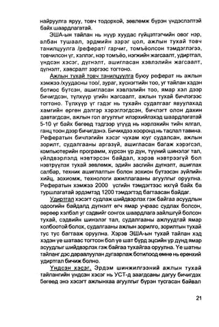 найруулга яруу, товч тодорхой, зөвлөмж бүрэн үндэслэлтэй
байх шаардлагатай.
    ЭША-ын тайлан нь нүүр хуудас гүйцэтгэгчийн овог нэр,
албан тушаал, эрдмийн зэрэг цол, ажлын тухай товч
танилцуулга /реферат/ гарчиг, томъёолсон тэмдэглэгээ,
товчилсон үг, хэллэг, нэртомъёо, нэгжийн жагсаалт, удиртгал,
үндсэн хэсэг, дүгнэлт, ашигласан хэвлэлийн жагсаалт,
цүгнэлт, хавсралт зэргээс тоггоно.
    Ажлын тухай товч танилцуулга буюу реферат нь ажпын
хэмжээ /хуудасны тоо/, зураг, хуснэгтийн тоо, уг тайлан хэдэн
ботиос бүтсэн, ашигласан хэвлэлийн тоо, ямар хэл дээр
бичигдсэн, түлхүүр үгийн жагсаалт, ажлын тухай бичлэгээс
тогтоно. Түлхүүр үг гэдэг нь тухайн судалгааг явуулахад
хамгийн өргөн дэлгэр хэрэглэгдсэн, бичлэгт олон дахин
давтагдсан, ажпын гол агуулгыг илэрхийлэхэд шаардлагатай
5-10 үг байх бөгөөд тэдгээр үгүүд нь нэрлэхийн тийн ялгал,
ганц тоон дээр бичигдэнэ. Бичихдээ хооронд нь таслал тавина.
Рефератын бичлэгийн хэсэг чухам юуг судалсан, ажлын
зорилт, судалгааны аргазүй, ашигласан багаж хэрэгсэл,
компьютерийн программ, хүрсэн үр дүн, түүний шинэлэг тал,
үйлдвэрлэлд нэвтэрсэн байдал, хэрэв нэвтрээгүй бол
нэвтрүүлэх тухай зөвлөмж, эдийн засгийн дүгнэлт, ашиглах
салбар, техник ашиглалтын болон зохион бүтээсэн зүйлийн
хийц, зохиомж, технологи ажиллагааны агуулгыг оруулна.
Рефератын хэмжээ 2000 үсгийн тэмдэгтээс ихгүй байх ба
туршлагатай эрдэмтэд 1200 тэмдэгтэд багтаасан байдаг.
    Удиртгал хэсэгт судлаж шийдвэрлэх гэж байгаа асуудпын
одоогийн байдалд дүгнэлт өгч ямар учраас судлах болсон,
өөрөөр хэлбэл уг сэдвийг сонгох шаардлага зайлшгүй болсон
тухай, сэдвийн шинэлэг тал, судалгааны ажлуудтай ямар
холбоотой болох, судалгааны ажлын зорилго, зорилтын тухай
тус тус багтааж оруулна. Хэрэв ЭША-ын тухай тайлан хэд
хэдэн үе шатаас тогтсон бол үе шат бүрд эцсийн үр дүнд ямар
асуудлыг шийдвэрлэх гэж байгаа тухайгаа оруулна. Үе шатны
тайланг дэс дараалуулан дугаарлаж ботилоод өмнө нь ерөнхий
удиртгал бичиж болно.
    Үндсэн хэсэг. Эрдэм шинжилгээний ажлын тухай
тайлангийн үндсэн хэсэг нь УСТ-д заагдсаны дагуу бичигдэх
бөгөөд энэ хэсэгт ажпынхаа агуулгыг бүрэн тусгасан байвал
 