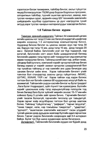 хэрэглэсэн багаж төхөөрөмж, тайлбар бичлэг, ажлыг гүйцэтгэх
явцад боловсруулсан ТБЭМ дээр бодсон бодлогын программ,
алгоритмын тайлбар, түүнийг ашиглах аргачлал, заавар, мөн
туслах чанарын зураг, эрдмийн юмуу ШУ техникийн зөвлөлийн
шийдвэрийн хуулбар судалгааны үр дүнг нэвтрүүлэх тухай
аюууд зэрэг туслах чанарын материалуудыг хавсаргаж болно.

                  1.6 Тайлан бичих журам

    Тавигдах ерөнхий шаардлага: Тайланг А4 хэмжээний цагаан
өнгийн цаасны нэг талд 2,5 мм-ээс багагүй өндөртэй шрифтээр
мөрийн хооронд 1.5 интервалаар компьютерээр бичнэ.
Хуудсанд бичсэн бичлэг нь цаасны захаас зүүн гар талд 30
мм, баруун гар талд 15 мм, дээд талд 15 мм, доод талдаа 20
мм-с багагүй байна. Бичлэгийн үсэг нэг бүр тодорхой, хар
өнгетэй, бичлэгийн нягт ижил байх шаардпагатай бегөөд
бичлэгийн дөрвөн талд гаргах зайг тохируулсан үед компьютер
өөрөө тохируулан бичнз. Тайланд хүний овог нэр, албан газар,
үйлдвэр байгууллага, компаний нэрийг орчуулалгүйгээр бичих
бөгөөд хэрвээ уг нэрийг заавал орчуулах шаардлагатай бол
тэр тухайгаа тайланд уг нэр хамгийн анх удаа бичигдэх үед
санамж бичлэг хийж өгнө. Хэрэв тайлангийн бичлэгт үгийг
товчлох бол стандартад заасны дагуу гүйцэтгэнэ. /МУИС,
ШУТИС, ХХААЯ, ҮХЯ г.м/ Хэрэв тайлан хэд хэдэн ботиос
тогтсон бол нэг ботийн хэмжээ 90 хуудаснаас илүүгүй байх нь
зохимжтой. Тайлангийн үндсэн хэсгийн бичлэг нь бүлэг/раздел/
, бага бүлэг /подраздел/, зүйл /пункт/ гэж хуваагдана. Бүлгийн
нэрийг цаасныхаа хоёр талд харьцангуйгаар голлуулж тод
бичих бөгөөд бага бүлэг зүйлийг мөрийн эхнээс 15-17 мм-ийн
хойноос буюу 5 үсгийн зайг орхиж бичнэ. Гарчигийн бичлэгт
үгийг тасалж болохгүй, гарчигийн төгсгөлд цэг тавьдаггүй.
Хэрэв гарчиг хоёр өгүүлбэрээс тогтсон бол цэгээр зааглаж
болно. Тайланд "гүйцэтгэгчид", "реферат", "гарчиг /агуулгаГ,
"таних тэмдэг, нэгж, нэр томъёоны тэмдэглэл" , "удиртгал",
"дүгнэлт", "ашигласан хэвлэлийн жагсаалт" гэсэн үгүудийг
тусгай цаасан дээр дурьдсан маягаар бүлгийнадил гарчиглаж
бичнэ. Гарчиг үндсэн бичлэгийн хоорондох зай 3-4 интервал
байна. Бүлэг тус бүр шинэ хуудаснаас эхпэн бичигдэнэ.
    Дугаарлалт. Тайлангийн бичлэгийн хуудас нэг бүрийг доод
 