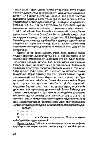 талын өнцөгт араб үсгээр бичиж дугаарлана. Нүүр хуудас
ерөнхий дугарлалтад орох бөгөөд түүн дээр дугаар тавьдаггүй.
Бүлэг нэг бүрийг бичлэгийн эхнээс дэс дарааллуулан
дугаарлаж дугаарыг араб тооны ард цэг тавьж бичнэ. Харин
удиртгал дүгнэлтийгдугаарладаггүй. Бага бүлэг, угбүлгийнхээ
хүрээнд /1.1, 1.2, 1.3 г.м / дугаарлах ба бүлэг бага бүлгийг
дугаарласан тооны ард болон уг дугаарын ард цэг тавина. /
1.1,4.3 г.м/ зүйлийг бага бүлгийн хүрээнд араб тоогоор бичиж
дугаарлана. Тэгэхдээ бүлэг.бага бүлэг, зүйлийг тэмдэглэсэн
тоонуудын хооронд цэг тавьж тэмдэглэнэ. /2.1.4-хоёрдугаар
бүлгийн доторхи нэгдүгээр бага бүлэг дөрөвдүгээр зүйл гэсэн
тэмдэглэгээ/. Хэрэв тайлан хэд хэдэн ботиос тогтсон бол боть
бүрийг ром тоогоор нүүр хуудсан /титульный лист/ дээр бичиж
дугаарлана.
    Бичлэг дотор орсон хүснэгт, зураг, схем, график бүхий
хуудас ерөнхий дугаарлалтад орно. Хэрвээ тайланд А4
хэмжээнээс том хэмжээний цасан дээр хүснэгт, зураг, схемийг
нэг хуудас маягаар оруулах бол бичлэг дотор энэ тухайгаа
дурьдаад ерөнхий дүгнэлтийн ард хавсаргана. Тайлангийн
бичлэгийн хэсэгт зураг, хүснэгтийг бүлгийн хүрээнд 1,2-р зураг,
1.3-р хүснэгт, 2.4-р зураг, 2.1-р хүснэгт гэх мэтчилэн бичиж
тэмдэглэнэ. Хэрэв тайланд ганцхан хүснэгт байвал түүнийг
дугаарлалгүйгээр бичнэ. Зураг, хүснэгт, график тус бүрд
тодорхой нэр өгч, тайлбарыг бичлэгийн хэсэгт хийнэ. Хэрэв
зураг, хүснэгт нэг хуудсан дээр багтахгүй бол дараагийг
хуудасны баруун дээд талд тэд дугаар зураг, хүснэгтийн
үргэлжлэл гэж гарчиглаад үргэлжлэлийг бичнэ. Тайланд орж
байгаа томъёоны дугаар бүлгийнхээ хүрээнд бичигдэх бөгөөд
томъёоны ард нэгэгнээнд бага хаалтан дотор (1.3), (2.16) гэх
мэтчилэн бичиж тэмдэглэнэ. Бичлэг дотор хэд хэдэнтайлбар
хийх шаардлагатай бол "Тайлбар"гэсэн үгийн ард тодорхойлох
цэг тавьж тайлбар нэг бүрийг бичээд араб тоогоор дараалуулан
      Тайлбар:
    1
   2
   3               гэж бичиж тэмдэглэнэ. Хэрэв ганцхан
тайлбар байвал дугаарлахгүй.
   Зураг. ХУСНЭГТ. Тайланд компьютерээр зурсан юмуу фото,
хуулбарласан, өөрөө цагаан цаасан дээр хар өнгийн тушээр
 