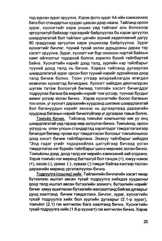 тод зурсан зураг оруулна. Хэрэв фото зураг А4-ийн хэмжээнээс
бага бол стандартын хуудас цаасан дээр наана. Тайланд орсон
зураг, хүснэгтийг харж унших үед тайланг аль болохоор
эргүүлэхгүй байхаар тэдгээрийг байрлуулах ба хэрэв эргүүлэх
шаардлагатай бол тайланг цагийн зүүний хөдөлгөөний дагуу
90 градусаар эргүүлэн харж уншихаар байрлуулна. Зураг
хүснэггийг бичлэг, түүний тухай эхлэн дурьдсаны дараа тэр
хэсэгт оруулна. Зураг, хүснэгт нэгбүр оноосон нэртэй байхын
хамт ойлголтыг тодорхой болгох зорилго бүхий тайлбартай
байна. Хүснэгтийн нэрийг дээд талд, зургийн нэр тайлбарыг
түүний доод талд нь бичнэ. Хэрвээ тайланд дугаарлах
шаардлагагүй зураг орсон бол түүний нэрийг зургийнхаа дээд
талд бичиж болно. Тоон утгаар илэрхийлэгдэх өгөгдел
ихэвчлэн хүснэггэд бичигдэнэ. Хүснэгт хийхдээ дйогналдсан
шугам татаж болохгүй бөгөөд толгойн хэсэгт бичигддэг
тодруулах багана ба мөрийн нэрийгтом үсгээр, түүнээс бусдыг
жижиг үсгээр эхлэн бичнэ. Хэрэв хүснэгтийн босоо баганын
тоо олон, угхүснэгт дараагийн хуудсанд шилжих шаардлагатай
бол багануудын нэрийг эхнээс нь дугаарлаад дараагийн
хуудсанд баганын нэрийг бичилгуйгээр уг дугаараа тавьж бол но.
     Томъёо бичих. Тайланд томъёог компьютер юм уу онц
шаардлагатай үед гараар мөр эзлүүлэн бичнэ. Томъёонд орсон
үсгүүд нь олон улсын стандартад хэрэглэдэг тэмдэглэгээгээр
бичигдэх бөгөөд чухам юугтэмдэглэсэн болохыгтомъёоныхоо
доод хэсэгт бичиж тайлбарлана. Энэхүү тайлбарыг хийхдээ
"Энд гэдэг үгийг тодорхойлох цэггүйгээр бичээд үсгэн
тэмдэглэгээ нэг бүрийн тайпбарыг шинэ мөрнөөс эхлэн бичнэ.
Томъёоны дээд доод талд нэг мөрийн хэмжээний зай үлдээнэ.
Хэрэв томъёо нэг мөрөнд багтахгүй бол тэнцэх (=), юмуу нэмэх
(+), хасах (-), үржих (•), хуваах (:) тэмдэг байгаа хэсгээр таслан
дараагийн мөрөнд үргэлжлүүлэн бичнэ.
     Тодруулга (ссылка) хийх. Тайлангийн бичлэгийн хэсэгт ямар
бүтээлээс ишлэл авсан тухай тодруулга хийхдээ хуудасньг
цоод талд ишлэл авсан бүтээлийн зохиогч, бүтээлийн нэрийг
бичих юмуу ашигласан бүтэалийн жагсаалтанд байгаа дугаарыг
дунд хаалтанд бичиж тэмдэглэнэ. Бичлэг, зураг, хүснэгтийн
тухай тодруулга хийх бол зургийн дугаарыг (2.1-р зураг),
томъёьг (2.1) гэх мэтчилэн бага хаалтанд бичнэ. Хүснэггийн
тухай тодруулга хийх (1.6-р хүснэгт) гэх мэтчилэн бичнэ. Хэрэв
 